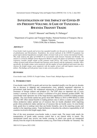 International Journal of Managing Value and Supply Chains (IJMVSC) Vol. 13, No. 2, June 2022
DOI:10.5121/ijmvsc.2022.13202 11
INVESTIGATION OF THE IMPACT OF COVID-19
ON FREIGHT VOLUME: A CASE OF TANZANIA -
RWANDA TRANSIT TRADE
Erick P. Massami1
and Stanley N. Pallangyo2
1
Department of Logistics and Transport Studies, National Institute of Transport, Dar es
Salaam, Tanzania
2
CMA CGM, Dar es Salaam, Tanzania
ABSTRACT
Cross-border trade in goods and services has expanded steadily over the past six decades due to increase
of globalization and liberalization. Nonetheless, the current outbreak of the COVID-19 pandemic has
posed unprecedented impediments to freight volume of transit trade across various international borders.
This study analyses the effect of COVID-19 on cross-border trade between Tanzania and Rwanda. The
analysis is carried by Multiple Linear Regression Model to explore the impact of explanatory variables on
responsive variable, freight volume of full container loads (FCLs). The results reveal that the freight
volume of transit trade between Rwanda and Tanzania varies linearly with the explanatory variables. More
specifically, the freight volume varies positively with the number of trucks deployed and transit time days
whereas the freight volume varies negatively with the number of port calls and logistics transit cost in
dollars. The findings call both partner states to take corrective policy actions.
KEYWORDS
Cross-border trade, COVID-19, Freight Volume, Transit Trade, Multiple Regression Model.
1. INTRODUCTION
Cross-border trade (CBT) in goods and services has expanded steadily over the past six decades
due to decrease in shipping and communication costs, globally negotiated reductions in
government trade barriers, the widespread outsourcing of production activities, and a greater
awareness of foreign cultures and products [1]. The CBT plays an important role in every
country’s economy as it drives a country’s evaluation of its gross domestic product (GDP). The
cross-border trade represents one of the mega business opportunities available to trading partners
globally. The cross-border market has grown from $401 Billion in 2016 to $994 Billion in 2020
[2]. The CBT offers mutual benefits to trading partners since it allows a country to export goods
whose production makes optimal use of resources that are locally abundant while importing
goods whose production makes optimal use of resources that are locally scarce. In cross-border
trade, goods have to undergo more than one border formality, one in the exporting country and
another in the importing country. Trade facilitation is therefore the collective responsibility of all
countries involved in the freight supply chain.
One of the most prominent cross-border trades is transit trade. The transit trade entails the
transportation of goods under customs control that is not cleared while in transit. The
international transit may involve one border crossing, in which case goods are transported
directly from the origin to the destination country (e.g. from China to Rwanda via Tanzania). The
 