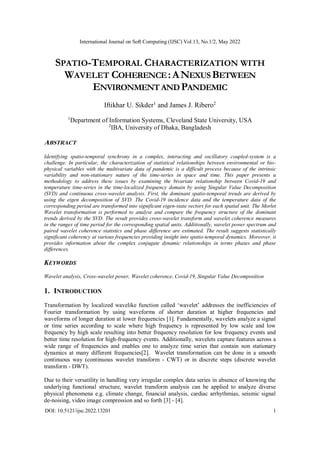 International Journal on Soft Computing (IJSC) Vol.13, No.1/2, May 2022
DOI: 10.5121/ijsc.2022.13201 1
SPATIO-TEMPORAL CHARACTERIZATION WITH
WAVELET COHERENCE:ANEXUSBETWEEN
ENVIRONMENTANDPANDEMIC
Iftikhar U. Sikder1
and James J. Ribero2
1
Department of Information Systems, Cleveland State University, USA
2
IBA, University of Dhaka, Bangladesh
ABSTRACT
Identifying spatio-temporal synchrony in a complex, interacting and oscillatory coupled-system is a
challenge. In particular, the characterization of statistical relationships between environmental or bio-
physical variables with the multivariate data of pandemic is a difficult process because of the intrinsic
variability and non-stationary nature of the time-series in space and time. This paper presents a
methodology to address these issues by examining the bivariate relationship between Covid-19 and
temperature time-series in the time-localized frequency domain by using Singular Value Decomposition
(SVD) and continuous cross-wavelet analysis. First, the dominant spatio-temporal trends are derived by
using the eigen decomposition of SVD. The Covid-19 incidence data and the temperature data of the
corresponding period are transformed into significant eigen-state vectors for each spatial unit. The Morlet
Wavelet transformation is performed to analyse and compare the frequency structure of the dominant
trends derived by the SVD. The result provides cross-wavelet transform and wavelet coherence measures
in the ranges of time period for the corresponding spatial units. Additionally, wavelet power spectrum and
paired wavelet coherence statistics and phase difference are estimated. The result suggests statistically
significant coherency at various frequencies providing insight into spatio-temporal dynamics. Moreover, it
provides information about the complex conjugate dynamic relationships in terms phases and phase
differences.
KEYWORDS
Wavelet analysis, Cross-wavelet power, Wavelet coherence, Covid-19, Singular Value Decomposition
1. INTRODUCTION
Transformation by localized wavelike function called ‘wavelet’ addresses the inefficiencies of
Fourier transformation by using waveforms of shorter duration at higher frequencies and
waveforms of longer duration at lower frequencies [1]. Fundamentally, wavelets analyze a signal
or time series according to scale where high frequency is represented by low scale and low
frequency by high scale resulting into better frequency resolution for low frequency events and
better time resolution for high-frequency events. Additionally, wavelets capture features across a
wide range of frequencies and enables one to analyze time series that contain non stationary
dynamics at many different frequencies[2]. Wavelet transformation can be done in a smooth
continuous way (continuous wavelet transform - CWT) or in discrete steps (discrete wavelet
transform - DWT).
Due to their versatility in handling very irregular complex data series in absence of knowing the
underlying functional structure, wavelet transform analysis can be applied to analyze diverse
physical phenomena e.g. climate change, financial analysis, cardiac arrhythmias, seismic signal
de-noising, video image compression and so forth [3] - [4].
 