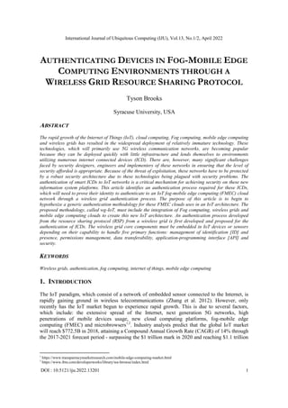International Journal of Ubiquitous Computing (IJU), Vol.13, No.1/2, April 2022
DOI : 10.5121/iju.2022.13201 1
AUTHENTICATING DEVICES IN FOG-MOBILE EDGE
COMPUTING ENVIRONMENTS THROUGH A
WIRELESS GRID RESOURCE SHARING PROTOCOL
Tyson Brooks
Syracuse University, USA
ABSTRACT
The rapid growth of the Internet of Things (IoT), cloud computing, Fog computing, mobile edge computing
and wireless grids has resulted in the widespread deployment of relatively immature technology. These
technologies, which will primarily use 5G wireless communication networks, are becoming popular
because they can be deployed quickly with little infrastructure and lends themselves to environments
utilizing numerous internet connected devices (ICD). There are, however, many significant challenges
faced by security designers, engineers and implementers of these networks in ensuring that the level of
security afforded is appropriate. Because of the threat of exploitation, these networks have to be protected
by a robust security architecture due to these technologies being plagued with security problems. The
authentication of smart ICDs to IoT networks is a critical mechanism for achieving security on these new
information system platforms. This article identifies an authentication process required for these ICDs,
which will need to prove their identity to authenticate to an IoT fog-mobile edge computing (FMEC) cloud
network through a wireless grid authentication process. The purpose of this article is to begin to
hypothesize a generic authentication methodology for these FMEC clouds uses in an IoT architecture. The
proposed methodology, called wg-IoT, must include the integration of Fog computing, wireless grids and
mobile edge computing clouds to create this new IoT architecture. An authentication process developed
from the resource sharing protocol (RSP) from a wireless grid is first developed and proposed for the
authentication of ICDs. The wireless grid core components must be embedded in IoT devices or sensors
depending on their capability to handle five primary functions: management of identification [ID] and
presence, permissions management, data transferability, application-programming interface [API] and
security.
KEYWORDS
Wireless grids, authentication, fog computing, internet of things, mobile edge computing
1. INTRODUCTION
The IoT paradigm, which consist of a network of embedded sensor connected to the Internet, is
rapidly gaining ground in wireless telecommunications (Zhang et al. 2012). However, only
recently has the IoT market begun to experience rapid growth. This is due to several factors,
which include: the extensive spread of the Internet, next generation 5G networks, high
penetrations of mobile devices usage, new cloud computing platforms, fog-mobile edge
computing (FMEC) and microbrowsers1,2
. Industry analysts predict that the global IoT market
will reach $772.5B in 2018, attaining a Compound Annual Growth Rate (CAGR) of 14% through
the 2017-2021 forecast period - surpassing the $1 trillion mark in 2020 and reaching $1.1 trillion
1
https://www.transparencymarketresearch.com/mobile-edge-computing-market.html
2
https://www.ibm.com/developerworks/library/wa-browse/index.html
 