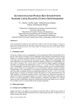International Journal of Ubiquitous Computing (IJU), Vol.13, No.1/2, April 2022
DOI : 10.5121/iju.2022.13202 19
AUTHENTICATED PUBLIC KEY ENCRYPTION
SCHEME USING ELLIPTIC CURVE CRYPTOGRAPHY
P. L. Sharma1
, Kritika Gupta2
, Nikhlesh Kumar Badoga3
,
Ashima4
and Himanshu Monga4
1,2,4
Department of Mathematics & Statistics, Himachal Pradesh
University, Shimla, India
3
Department of Computer Science and Engineering,
Thapar Institute of Engineering and Technology, Punjab, India
4
Department of Electronics & Communication Engineering
Jwaharlal Nehru Government Engineering College, Sundernagar, Mandi (H.P), India
ABSTRACT
Secure transformation of data is of prime importance in today’s world. In the present paper, we propose a
double fold authenticated public key encryption scheme which helps us in securely sending the confidential
data between sender and receiver. This scheme makes the encrypted data more secure against various
cryptographic attacks.
1. INTRODUCTION
The theory of elliptic curves in cryptography was first introduced by Miller [9] and Koblitz [4] in
the year 1985. Security of Elliptic Curve Cryptography mainly depends on the problem of solving
Elliptic Curve Discrete Logarithm Problem. The main advantage of using ECC over RSA is that
it provides same level of security but with lesser key size. Elliptic Curve Cryptography finds
many applications in wireless networks and mobile computing. Elliptic Curve Cryptography is an
active area of research. ECC can be used in several tasks like digital signature, decryption,
encryption, key agreement and authentication, see [2, 3, 5, 7, 8, 13]. The book “Guide to Elliptic
Curve Cryptography” provides many details of arithmetic of elliptic curves and implementation
issues, see [1]. Kumar et al. [6] proposed a secure and authentic method to encrypt a message.
Through Elliptic curve cryptography, we can securely transport keys between sender and receiver
and it also helps in authentic session key establishment protocols, see [10, 11, 12, 14, 15]. In the
present paper, we propose an encryption scheme that makes use of the specific public key and
XOR operation to encrypt the message securely. This scheme uses double fold encryption to
enhance the security of encrypted message. To securely send the data between sender and real
receiver is of prime importance in Bank transactions, e-commerce and tenders etc. Proposed
scheme provides confidentiality along with authentication and provides higher level of security.
We use elliptic curves over finite fields for this encryption algorithm.
2. PRELIMINARIES
2.1. Group Law on Elliptic Curves
Suppose that E(Fp) is an elliptic curve defined over the finite field Fp, then the set of points of
elliptic curve along with addition operation form an abelian group and point of infinity act as an
identity element of the group.
 