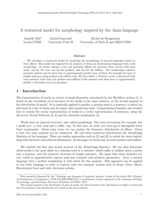 A statistical model for morphology inspired by the Amis language
Isabelle Bril∗
Lacito-CNRS
Achraf Lassoued
University Paris II
Michel de Rougemont
University of Paris II and IRIF-CNRS
Abstract
We introduce a statistical model for analysing the morphology of natural languages based on
their affixes. The model was inspired by the analysis of Amis, an Austronesian language with a rich
morphology. As words contain a root and potential affixes, we associate three vectors with each
word: one for the root, one for the prefixes, and one for the suffixes. The morphology captures
semantic notions and we show how to approximately predict some of them, for example the type of
simple sentences using prefixes and suffixes only. We then define a Sentence vector s associated with
each sentence, built from the prefixes and suffixes of the sentence and show how to approximately
predict a derivation tree in a grammar.
1 Introduction
The representation of words as vectors of small dimension, introduced by the Word2vec system [1], is
based on the correlation of occurrences of two words in the same sentence, or the second moment of
the distribution of words1. It is classically applied to predict a missing word in a sentence, to detect an
odd word in a list of words and for many other predicting tasks. Computational linguists also studied
how to extend the vector representation of words to a vector representation of sentences, using the
Recurrent Neural Networks [2, 3] and the attention mechanisms [4].
Words have an internal structure, also called morphology. The word preexisting, for example, has
a prefix pre-, a root exist and a suffix -ing. In this case, we write pre-exist-ing to distinguish these
three components. Given some texts, we can analyse the frequency distribution of affixes. Given
a root, the same analysis can be conducted. We call these statistical distributions the Morphology
Statistics of the language. There are similar approaches such as [5] and [6] to enrich the word embed-
ding with character and subword information. In this paper we focus only on some prefixes and suffixes.
We consider the first and second moment of the Morphology Statistics. We can then determine
which prefix is the most likely in a missing word of a sentence, which suffix is unlikely given a prefix
and a sentence, and the syntactic structure of simple sentences. We argue that these statistics are
very useful to approximately capture some key semantic and syntactic parameters. Amis, a natural
language with a profuse morphology is well suited for this analysis. This approach can be applied
to any other language in order to capture some key semantic notions such as Tense, Voice, Mood,
Illocutionary force and other discourse notions.
∗
This research is financed by the ”Typology and dynamics of linguistic systems” strand of the Labex EFL (Empiri-
cal Foundations of Linguistics) (ANR-10-LABX-0083/CGI). A preliminary version appeared in the Language,Ontology,
Terminology, and Knowledge Structures Workshop (LOTKS), 2017.
1
The second moment is the distribution of pairs of words, the third moment is the distribution of triples of words and
the k-th moment is the distribution of k words in the same sentence.
1
International Journal of Web & Semantic Technology (IJWesT) Vol.13, No.2, April 2022
DOI: 10.5121/ijwest.2022.13201 1
 