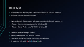Blink test
• We need to tell the computer software what kind of Arduino we have:
• <Tools>, <Board>, <Arduino UNO>
• We need to tell the computer software where the Arduino is plugged in:
• <Tools>, <Port>, <comxArduino> for Windows OS
• <Tools>, <Serial Port>, <dev/ttyUSB0> for Linux OS
• Then we load an example sketch:
• <File>, <Examples>, <01.Basics>, <Blink>
• The sketch (program) is now loaded into the window….
• It make the LED blink (Light Emitting Diode)
 
