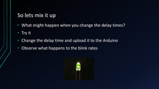 So lets mix it up
• What might happen when you change the delay times?
• Try it
• Change the delay time and upload it to the Arduino
• Observe what happens to the blink rates
 