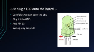 Just plug a LED onto the board….
• Careful as we can cook the LED
• Plug it into GND
• And Pin 13
• Wrong way around?
 