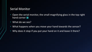 Serial Monitor
• Open the serial monitor, the small magnifying glass in the top right
hand corner
• What do we see?
• What happens when you move your hand towards the sensor?
• Why does it stop if you put your hand on it and leave it there?
 