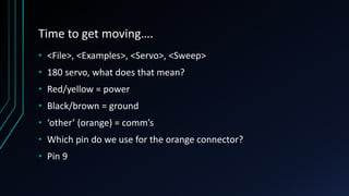 Time to get moving….
• <File>, <Examples>, <Servo>, <Sweep>
• 180 servo, what does that mean?
• Red/yellow = power
• Black/brown = ground
• ‘other’ (orange) = comm’s
• Which pin do we use for the orange connector?
• Pin 9
 