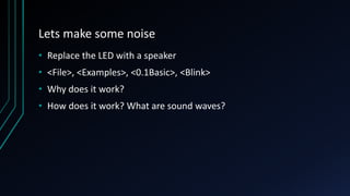 Lets make some noise
• Replace the LED with a speaker
• <File>, <Examples>, <0.1Basic>, <Blink>
• Why does it work?
• How does it work? What are sound waves?
 