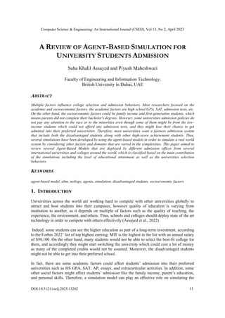 Computer Science & Engineering: An International Journal (CSEIJ), Vol 13, No 2, April 2023
DOI:10.5121/cseij.2023.13202 11
A REVIEW OF AGENT-BASED SIMULATION FOR
UNIVERSITY STUDENTS ADMISSION
Suha Khalil Assayed and Piyush Maheshwari
Faculty of Engineering and Information Technology,
British University in Dubai, UAE
ABSTRACT
Multiple factors influence college selection and admission behaviors. Most researchers focused on the
academic and socioeconomic factors; the academic factors are high school GPA, SAT, admission tests, etc.
On the other hand, the socioeconomic factors could be family income and first-generation students, which
means parents did not complete their bachelor's degrees. However, some universities admission policies do
not pay any attention to the race or to the minorities even though some of them might be from the low-
income students which could not afford any admission tests, and they might lose their chance to get
admitted into their preferred universities. Therefore, most universities want a fairness admission system
that include both the disadvantaged students along with other high-score achievement students. Thus,
several simulations have been developed by using the agent-based models in order to simulate a real world
system by considering other factors and domains that are varied in the complexities. This paper aimed to
review several Agent-Based Models that are deployed by different admission offices from several
international universities and colleges around the world, which is classified based on the main contribution
of the simulations including the level of educational attainment as well as the universities selection
behaviors.
KEYWORDS
agent-based model, abm, netlogo, agents, simulation, disadvantaged students, socioeconomic factors
1. INTRODUCTION
Universities across the world are working hard to compete with other universities globally to
attract and host students into their campuses, however quality of education is varying from
institution to another, as it depends on multiple of factors such as the quality of teaching, the
experience, the environment, and others. Thus, schools and colleges should deploy state of the art
technology in order to compete with others effectively (Assayed et al., 2022).
Indeed, some students can see the higher education as part of a long-term investment, according
to the Forbes 2022’ list of top highest earning, MIT is the highest in the list with an annual salary
of $98,100. On the other hand, many students would not be able to select the best-fit college for
them, and accordingly they might start switching the university which could cost a lot of money
as many of the completed credits would not be counted. Moreover, the disadvantaged students
might not be able to get into their preferred school.
In fact, there are some academic factors could affect students’ admission into their preferred
universities such as HS GPA, SAT, AP, essays, and extracurricular activities. In addition, some
other social factors might affect students’ admission like the family income, parent’s education,
and personal skills. Therefore, a simulation model can play an effective role on simulating the
 