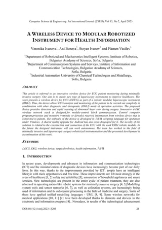Computer Science & Engineering: An International Journal (CSEIJ), Vol 13, No 2, April 2023
DOI:10.5121/cseij.2023.13203 21
A WIRELESS DEVICE TO MODULAR ROBOTIZED
INSTRUMENT FOR HEALTH INFORMATION
Veronika Ivanova1
, Ani Boneva2
, Stoyan Ivanov2
and Plamen Vasilev3
1
Department of Robotized and Mechatronics Intelligent Systems, Institute of Robotics,
Bulgarian Academy of Sciences, Sofia, Bulgaria
2
Department of Communication Systems and Services, Institute of Information and
Communication Technologies, Bulgarian Academy of Sciences,
Sofia, Bulgaria
3
Industrial Automation University of Chemical Technologies and Metallurgy,
Sofia, Bulgaria
ABSTRACT
This article is referred to an innovative wireless device for ECG patient monitoring during minimally
invasive surgery. Our aim is to create new type of laparoscopy instruments to improve healthcare. The
work presents a wireless device for ECG (DECG) as part of a robotic modular laparoscopic instrument
(RMLI). Thus, the device allows ECG analysis and monitoring of the patient to be carried out complexly in
combination with other diagnostic and therapeutic (RMLI) mode of operation activities. The proposed
device provides detection and rapid warning of abnormal heart rate during surgery. Innovative uMAC
wireless network stack is designed for module-control block communication. Control computer
program processes and monitors (remotely or directly) received information from wireless device that is
connected to patient. The software of the device is developed in Tcl/Tk scripting language for operation
under Windows. A shared reality upgrade for Android has also been developed for it. The novelty of the
solution is related to the construction and connection of the ECG with the used RMLI robotic module. In
the future the designed instrument will can work autonomous. The team has worked in the field of
minimally invasive and laparoscopic surgery roboticized instrumentation and the presented development is
a continuation of this work.
KEYWORDS
DECG, EKG, wireless device, surgical robotics, health information, Tcl/Tk
1. INTRODUCTION
In recent years, developments and advances in information and communication technologies
(ICT) and the miniaturization of diagnostic devices have increasingly become part of our daily
lives. In this way, thanks to the improvements provided by ICT, people have an intelligent
lifestyle with more opportunities and free time. These improvements are felt most strongly in the
areas of healthcare [1, 2] safety and reliability [3], automation of household appliances and smart
services. New technologies are present in the entire cycle of patient treatment, they are also
observed in operating rooms like robotic systems for minimally invasive surgery [4, 5] Modelling
system tools and sensor networks [6, 7], as well as collection systems, are increasingly being
used of information and its subsequent processing in the field of medicine and surgery. Some of
them have applied unified modelling languages - UML [8, 9]. Some wireless networks for
medical applications [10, 11] [4] have been developed thanks to elements and devices in the
electronic and information progress [4].. Nowadays, in results of the technological advancement
 