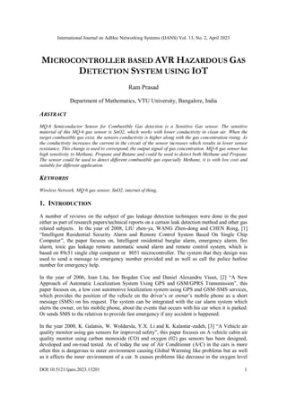 International Journal on AdHoc Networking Systems (IJANS) Vol. 13, No. 2, April 2023
DOI:10.5121/ijans.2023.13201 1
MICROCONTROLLER BASED AVR HAZARDOUS GAS
DETECTION SYSTEM USING IOT
Ram Prasad
Department of Mathematics, VTU University, Bangalore, India
ABSTRACT
MQ-6 Semiconductor Sensor for Combustible Gas detection is a Sensitive Gas sensor. The sensitive
material of this MQ-6 gas sensor is SnO2, which works with lower conductivity in clean air. When the
target combustible gas exist, the sensors conductivity is higher along with the gas concentration rising. As
the conductivity increases the current in the circuit of the sensor increases which results in lower sensor
resistance. This change is used to correspond, the output signal of gas concentration. MQ-6 gas sensor has
high sensitivity to Methane, Propane and Butane and could be used to detect both Methane and Propane.
The sensor could be used to detect different combustible gas especially Methane, it is with low cost and
suitable for different application.
KEYWORDS
Wireless Network, MQ-6 gas sensor, SnO2, internet of thing,
1. INTRODUCTION
A number of reviews on the subject of gas leakage detection techniques were done in the past
either as part of research papers/technical reports on a certain leak detection method and other gas
related subjects. In the year of 2008, LIU zhen-ya, WANG Zhen-dong and CHEN Rong, [1]
“Intelligent Residential Security Alarm and Remote Control System Based On Single Chip
Computer”, the paper focuses on, Intelligent residential burglar alarm, emergency alarm, fire
alarm, toxic gas leakage remote automatic sound alarm and remote control system, which is
based on 89c51 single chip computer or 8051 microcontroller. The system that they design was
used to send a message to emergency number provided and as well as call the police hotline
number for emergency help.
In the year of 2006, Ioan Lita, Ion Bogdan Cioc and Daniel Alexandru Visan, [2] “A New
Approach of Automatic Localization System Using GPS and GSM/GPRS Transmission”, this
paper focuses on, a low cost automotive localization system using GPS and GSM-SMS services,
which provides the position of the vehicle on the driver’s or owner’s mobile phone as a short
message (SMS) on his request. The system can be integrated with the car alarm system which
alerts the owner, on his mobile phone, about the events that occurs with his car when it is parked.
Or sends SMS to the relatives to provide fast emergency if any accident is happened.
In the year 2000, K. Galatsis, W. Woldarsla, Y.X. Li and K. Kalantar-zadeh, [3] “A Vehicle air
quality monitor using gas sensors for improved safety”, this paper focuses on A vehicle cabin air
quality monitor using carbon monoxide (CO) and oxygen (02) gas sensors has been designed,
developed and on-road tested. As of today the use of Air Conditioner (A/C) in the cars is more
often this is dangerous to outer environment causing Global Warming like problems but as well
as it affects the inner environment of a car. It causes problems like decrease in the oxygen level
 