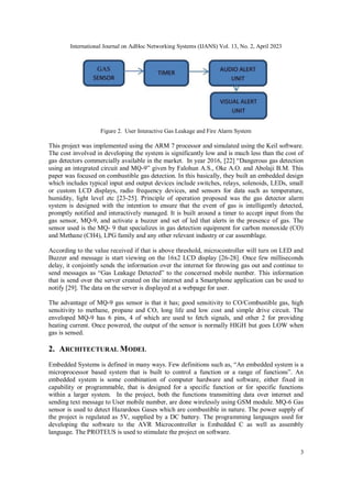 International Journal on AdHoc Networking Systems (IJANS) Vol. 13, No. 2, April 2023
3
Figure 2. User Interactive Gas Leakage and Fire Alarm System
This project was implemented using the ARM 7 processor and simulated using the Keil software.
The cost involved in developing the system is significantly low and is much less than the cost of
gas detectors commercially available in the market. In year 2016, [22] “Dangerous gas detection
using an integrated circuit and MQ-9” given by Falohun A.S., Oke A.O. and Abolaji B.M. This
paper was focused on combustible gas detection. In this basically, they built an embedded design
which includes typical input and output devices include switches, relays, solenoids, LEDs, small
or custom LCD displays, radio frequency devices, and sensors for data such as temperature,
humidity, light level etc [23-25]. Principle of operation proposed was the gas detector alarm
system is designed with the intention to ensure that the event of gas is intelligently detected,
promptly notified and interactively managed. It is built around a timer to accept input from the
gas sensor, MQ-9, and activate a buzzer and set of led that alerts in the presence of gas. The
sensor used is the MQ- 9 that specializes in gas detection equipment for carbon monoxide (CO)
and Methane (CH4), LPG family and any other relevant industry or car assemblage.
According to the value received if that is above threshold, microcontroller will turn on LED and
Buzzer and message is start viewing on the 16x2 LCD display [26-28]. Once few milliseconds
delay, it conjointly sends the information over the internet for throwing gas out and continue to
send messages as “Gas Leakage Detected” to the concerned mobile number. This information
that is send over the server created on the internet and a Smartphone application can be used to
notify [29]. The data on the server is displayed at a webpage for user.
The advantage of MQ-9 gas sensor is that it has; good sensitivity to CO/Combustible gas, high
sensitivity to methane, propane and CO, long life and low cost and simple drive circuit. The
enveloped MQ-9 has 6 pins, 4 of which are used to fetch signals, and other 2 for providing
heating current. Once powered, the output of the sensor is normally HIGH but goes LOW when
gas is sensed.
2. ARCHITECTURAL MODEL
Embedded Systems is defined in many ways. Few definitions such as, “An embedded system is a
microprocessor based system that is built to control a function or a range of functions”. An
embedded system is some combination of computer hardware and software, either fixed in
capability or programmable, that is designed for a specific function or for specific functions
within a larger system. In the project, both the functions transmitting data over internet and
sending text message to User mobile number, are done wirelessly using GSM module. MQ-6 Gas
sensor is used to detect Hazardous Gases which are combustible in nature. The power supply of
the project is regulated as 5V, supplied by a DC battery. The programming languages used for
developing the software to the AVR Microcontroller is Embedded C as well as assembly
language. The PROTEUS is used to stimulate the project on software.
 