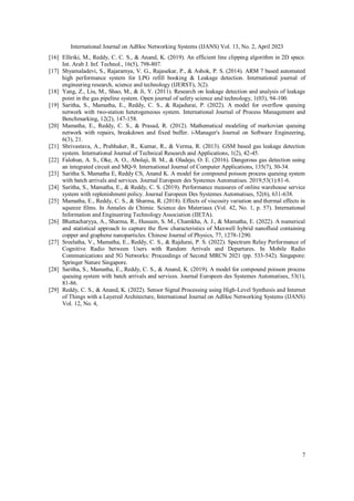 International Journal on AdHoc Networking Systems (IJANS) Vol. 13, No. 2, April 2023
7
[16] Elliriki, M., Reddy, C. C. S., & Anand, K. (2019). An efficient line clipping algorithm in 2D space.
Int. Arab J. Inf. Technol., 16(5), 798-807.
[17] Shyamaladevi, S., Rajaramya, V. G., Rajasekar, P., & Ashok, P. S. (2014). ARM 7 based automated
high performance system for LPG refill booking & Leakage detection. International journal of
engineering research, science and technology (IJERST), 3(2).
[18] Yang, Z., Liu, M., Shao, M., & Ji, Y. (2011). Research on leakage detection and analysis of leakage
point in the gas pipeline system. Open journal of safety science and technology, 1(03), 94-100.
[19] Saritha, S., Mamatha, E., Reddy, C. S., & Rajadurai, P. (2022). A model for overflow queuing
network with two-station heterogeneous system. International Journal of Process Management and
Benchmarking, 12(2), 147-158.
[20] Mamatha, E., Reddy, C. S., & Prasad, R. (2012). Mathematical modeling of markovian queuing
network with repairs, breakdown and fixed buffer. i-Manager's Journal on Software Engineering,
6(3), 21.
[21] Shrivastava, A., Prabhaker, R., Kumar, R., & Verma, R. (2013). GSM based gas leakage detection
system. International Journal of Technical Research and Applications, 1(2), 42-45.
[22] Falohun, A. S., Oke, A. O., Abolaji, B. M., & Oladejo, O. E. (2016). Dangerous gas detection using
an integrated circuit and MQ-9. International Journal of Computer Applications, 135(7), 30-34.
[23] Saritha S, Mamatha E, Reddy CS, Anand K. A model for compound poisson process queuing system
with batch arrivals and services. Journal Europeen des Systemes Automatises. 2019;53(1):81-6.
[24] Saritha, S., Mamatha, E., & Reddy, C. S. (2019). Performance measures of online warehouse service
system with replenishment policy. Journal Europeen Des Systemes Automatises, 52(6), 631-638.
[25] Mamatha, E., Reddy, C. S., & Sharma, R. (2018). Effects of viscosity variation and thermal effects in
squeeze films. In Annales de Chimie. Science des Materiaux (Vol. 42, No. 1, p. 57). International
Information and Engineering Technology Association (IIETA).
[26] Bhattacharyya, A., Sharma, R., Hussain, S. M., Chamkha, A. J., & Mamatha, E. (2022). A numerical
and statistical approach to capture the flow characteristics of Maxwell hybrid nanofluid containing
copper and graphene nanoparticles. Chinese Journal of Physics, 77, 1278-1290.
[27] Sreelatha, V., Mamatha, E., Reddy, C. S., & Rajdurai, P. S. (2022). Spectrum Relay Performance of
Cognitive Radio between Users with Random Arrivals and Departures. In Mobile Radio
Communications and 5G Networks: Proceedings of Second MRCN 2021 (pp. 533-542). Singapore:
Springer Nature Singapore.
[28] Saritha, S., Mamatha, E., Reddy, C. S., & Anand, K. (2019). A model for compound poisson process
queuing system with batch arrivals and services. Journal Europeen des Systemes Automatises, 53(1),
81-86.
[29] Reddy, C. S., & Anand, K. (2022). Sensor Signal Processing using High-Level Synthesis and Internet
of Things with a Layered Architecture, International Journal on AdHoc Networking Systems (IJANS)
Vol. 12, No. 4,
 