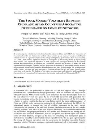 International Journal of Data Mining & Knowledge Management Process (IJDKP), Vol.13, No.1/2, March 2023
DOI:10.5121/ijdkp.2023.13201 1
THE STOCK MARKET VOLATILITY BETWEEN
CHINA AND ASEAN COUNTRIES ASSOCIATION
STUDIES BASED ON COMPLEX NETWORKS
Wangke Yu1
, Shuhua Liu2
, Ruoqi Pan3
, Ke Huang4
, Linyun Deng4
1
School of Business, Nanning University, Nanning, Guangxi, China
2
Guangxi Academy of Social Sciences, Nanning, Guangxi, China
3
School of Gaobo Software, Nanning University, Nanning, Guangxi, China
4
School of Digital Economic, Nanning University, Nanning, Guangxi, China
ABSTRACT
By constructing the volatility network of stock market indexes in China and ASEAN, the mechanism of
transnational market risk transmission and the characteristics of key nodes are analysed. Finding the
volatility network is a good description of the linkage and tightness of the various share index volatility.
The COVID-2019 led to a significant increase in convergence of behaviour patterns of major country
share indexes, and significant differences in node changes and topological features of the volatility
network. A few share indexes in Singapore and Thailand are key nodes and the source of market risk in the
transnational stock market. Dynamic analysis shows that the evolution of share index volatility network
reflects that the overall risk of volatility network changes with time, the information link structure of the
market changes with time, and major emergencies break the original structure and trigger the information
connection in the market. The findings of this paper have important implications for understanding the
characteristics of transnational risk transmission between the stock markets of China and ASEAN.
KEYWORDS
China and ASEAN, Stock market, Share index volatility network, Complex networks
1. INTRODUCTION
In November 2021, the partnership of China and ASEAN was upgrade from a "strategic
partnership" to a "comprehensive strategic partnership". With the economic and trade contacts
between China and ASEAN have become closer and closer, the cross-border capital flows and
the asset allocation which have cause by the cross-border investment and speculation have
become increasingly active, also the co-movement and risk transmission of the stock market
volatility in various countries has been growing. In this context, the major sudden emergency of
China and ASEAN easily increases the systematic risk of stock markets and the difficulty for
international capital to manage the risk of portfolio investment in the stock market.
Understanding the changes in the static and dynamic correlation structure of the stock market
volatility between China and ASEAN, that helps for identifying risk transmission mechanisms
and key markets and grasping the rules of stock market risk transmission and adding the risk
factors into stock valuation. Furthermore, this also can predict cross-border capital flow and the
assets allocation direction, and provide the basis for formulating risk management plans of
market shocks caused by international investment capital transfers, that has great significance for
the pricing of financial derivatives and the government to formulate reasonable financial
regulatory policies. This paper constructs a static and dynamic network of stock market volatility
 