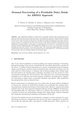 Demand Forecasting of a Perishable Dairy Drink:
An ARIMA Approach
T. Musora, Z. Chazuka, A. Jaison, J. Mapurisa, and J. Kamusha
School of Natural Sciences and Mathematics,Department of Mathematics,
Chinhoyi University of Technology ,
Pivate Bag-7724, Chinhoyi, Zimbabwe
Abstract. Any organization engaged in trading aims to maximize earnings while maintaining costs at
their bare minimum. One of the inexpensive ways to accomplish this objective is through sales forecasting.
Evidence from empirical literature has shown that sales forecasting frequently results in better customer
service, fewer returns of goods, less dead stock, and effective production scheduling. Successful sales fore-
casting systems are essential for the food sector because of the limited shelf life of food goods and the
significance of product quality. In this paper, we generated sales of forecasts for a perishable dairy drink
using the famous ARIMA approach. We identified the ARIMA (0, 1, 1)(0, 1, 1)12 as the proper model for
modeling the daily sales forecast of the perishable drink. After performing model diagnostics, the model
satisfied all the model assumptions, and a strong positive linear relationship (R2
> 0.9) was observed when
the actual daily sales were regressed against the forecasted values.
Keywords: Sales forecasting, ARIMA, Model Diagnostics, R2
- value.
1 Introduction
One of the critical ingredients in decision-making and business planning is forecasting.
Demand forecasting is the process of predicting the most likely demand for a product in
the future. [1] defines demand forecasting as a process of predicting expected demand,
supply, and pricing for products based on historical data. Literature has shown that the
main objective of forecasting is to minimize risk in decision-making. Some scholars argue
that forecasting is the starting point in planning. According to [2], the success of a busi-
ness depends on getting the correct forecasts. The author goes on to state that forecasting
techniques can be split into two broad categories: qualitative and quantitative. Qualita-
tive forecasting is mainly based on personal experience and opinion, while quantitative
forecasting heavily relies on historical data.
Recent advancements in technology have seen authors like [3] using artificial intelligence
to forecast the demand for horticultural products and concluding that machine learn-
ing outperforms classical forecasting on horticultural sales. However, classical forecasting
methods such as the Auto-regressive Integrated Moving Average (ARIMA) and Exponen-
tial Smoothing (ES) are still heavily relied on in industry and academia as they form
a baseline for these new methodologies. Despite their simple design, classical techniques
have frequently demonstrated competitive performance.([4],[5], [6]).
[7] states that reliable forecasts are essential for a company to survive and grow. In a man-
ufacturing environment, management must forecast the future demands for its products
and provide the materials, labor, and capacity to fulfill these needs. These resources are
DOI:10.5121/ijdkp.2023.13203 35
International Journal of Data Mining & Knowledge Management Process (IJDKP), Vol.13, No.1/2, March 2023
 