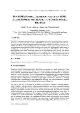 PIP-MPU: FORMAL VERIFICATION OF AN MPU-
BASED SEPARATION KERNEL FOR CONSTRAINED
DEVICES
Nicolas Dejon1,2
, Chrystel Gaber1
and Gilles Grimaud2
1
Orange Labs, Châtillon, France
2
Univ. Lille, CNRS, Centrale Lille, UMR 9189 CRIStAL - Centre de Recherche en
Informatique Signal et Automatique de Lille, F-59000 Lille, France
ABSTRACT
Pip-MPU is a minimalist separation kernel for constrained devices (scarce memory and power resources).
In this work, we demonstrate high-assurance of Pip-MPU’s isolation property through formal verification.
Pip-MPU offers user-defined on-demand multiple isolation levels guarded by the Memory Protection Unit
(MPU). Pip-MPU derives from the Pip protokernel, with a full code refactoring to adapt to the constrained
environment and targets equivalent security properties. The proofs verify that the memory blocks loaded in
the MPU adhere to the global partition tree model. We provide the basis of the MPU formalisation and the
demonstration of the formal verification strategy on two representative kernel services. The publicly
released proofs have been implemented and checked using the Coq Proof Assistant for three kernel
services, representing around 10000 lines of proof. To our knowledge, this is the first formal verification of
an MPU based separation kernel. The verification process helped discover a critical isolation-related bug.
KEYWORDS
Separation Kernel, Constrained Devices, MPU, Formal Verification, Isolation Property
1. INTRODUCTION
Separation kernels simulate a physically distributed environment on a single machine [1]. Their
isolation property is crucial to the security of the system. Greater assurance is given to hardware
based solutions supported by formal methods i.e. with mathematical foundations. In this paper,
we target Pip-MPU, a formally verified separation kernel for constrained devices (scarce memory
and power resources) based on the Memory Protection Unit (MPU). The MPU provides protected
memory regions configurable at runtime by privileged components. However, a wrongly
configured MPU implies breaches that attackers can exploit to steal and corrupt data of expected
isolated software entities, which could lead to full control of the device.
The goal of this work is to engage in the formal verification of Pip-MPU's isolation property,
since Pip-MPU's high-level design and conceptual foundations have been introduced in earlier
works [2, 3]. Indeed, the motivation follows recent increases in cyber-threats on constrained
devices (also referred to as low-end devices, of type microcontroller) and especially connected
devices. Regulatory incentives add up to cybersecurity standards developed in recent years to
increase the global cybersecurity level in computer products [4-6]. To the best of our knowledge,
no MPU-based isolation solution has been formally verified before. We detail the formalisation
and the intuition of the proofs. The corresponding formal proofs are conducted within the Coq
Proof Assistant [7] and available online [8]. Our contributions are a formal basis to reason about
MPU-based solutions, the demonstration of the feasibility of Pip-MPU's formal verification by
International Journal of Embedded Systems and Applications (IJESA), Vol 13, No.2, June 2023
DOI : 10.5121/ijesa.2023.13201 1
 