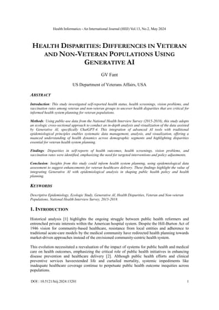 Health Informatics - An International Journal (HIIJ) Vol.13, No.2, May 2024
DOI : 10.5121/hiij.2024.13201 1
HEALTH DISPARITIES: DIFFERENCES IN VETERAN
AND NON-VETERAN POPULATIONS USING
GENERATIVE AI
GV Fant
US Department of Veterans Affairs, USA
ABSTRACT
Introduction: This study investigated self-reported health status, health screenings, vision problems, and
vaccination rates among veteran and non-veteran groups to uncover health disparities that are critical for
informed health system planning for veteran populations.
Methods: Using public-use data from the National Health Interview Survey (2015-2018), this study adopts
an ecologic cross-sectional approach to conduct an in-depth analysis and visualization of the data assisted
by Generative AI, specifically ChatGPT-4. This integration of advanced AI tools with traditional
epidemiological principles enables systematic data management, analysis, and visualization, offering a
nuanced understanding of health dynamics across demographic segments and highlighting disparities
essential for veteran health system planning.
Findings: Disparities in self-reports of health outcomes, health screenings, vision problems, and
vaccination rates were identified, emphasizing the need for targeted interventions and policy adjustments.
Conclusion: Insights from this study could inform health system planning, using epidemiological data
assessment to suggest enhancements for veteran healthcare delivery. These findings highlight the value of
integrating Generative AI with epidemiological analysis in shaping public health policy and health
planning.
KEYWORDS
Descriptive Epidemiology, Ecologic Study, Generative AI, Health Disparities, Veteran and Non-veteran
Populations, National Health Interview Survey, 2015-2018.
1. INTRODUCTION
Historical analysis [1] highlights the ongoing struggle between public health reformers and
entrenched private interests within the American hospital system. Despite the Hill-Burton Act of
1946 vision for community-based healthcare, resistance from local entities and adherence to
traditional acute-care models by the medical community have redirected health planning towards
market-driven approaches instead of the envisioned community-centric health system.
This evolution necessitated a reevaluation of the impact of systems for public health and medical
care on health outcomes, emphasizing the critical role of public health initiatives in enhancing
disease prevention and healthcare delivery [2]. Although public health efforts and clinical
preventive services haveextended life and curtailed mortality, systemic impediments like
inadequate healthcare coverage continue to perpetuate public health outcome inequities across
populations.
 