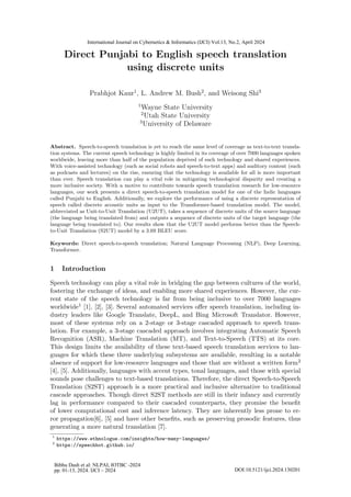 Direct Punjabi to English speech translation
using discrete units
Prabhjot Kaur1
, L. Andrew M. Bush2
, and Weisong Shi3
1
Wayne State University
2
Utah State University
3
University of Delaware
Abstract. Speech-to-speech translation is yet to reach the same level of coverage as text-to-text transla-
tion systems. The current speech technology is highly limited in its coverage of over 7000 languages spoken
worldwide, leaving more than half of the population deprived of such technology and shared experiences.
With voice-assisted technology (such as social robots and speech-to-text apps) and auditory content (such
as podcasts and lectures) on the rise, ensuring that the technology is available for all is more important
than ever. Speech translation can play a vital role in mitigating technological disparity and creating a
more inclusive society. With a motive to contribute towards speech translation research for low-resource
languages, our work presents a direct speech-to-speech translation model for one of the Indic languages
called Punjabi to English. Additionally, we explore the performance of using a discrete representation of
speech called discrete acoustic units as input to the Transformer-based translation model. The model,
abbreviated as Unit-to-Unit Translation (U2UT), takes a sequence of discrete units of the source language
(the language being translated from) and outputs a sequence of discrete units of the target language (the
language being translated to). Our results show that the U2UT model performs better than the Speech-
to-Unit Translation (S2UT) model by a 3.69 BLEU score.
Keywords: Direct speech-to-speech translation; Natural Language Processing (NLP), Deep Learning,
Transformer.
1 Introduction
Speech technology can play a vital role in bridging the gap between cultures of the world,
fostering the exchange of ideas, and enabling more shared experiences. However, the cur-
rent state of the speech technology is far from being inclusive to over 7000 languages
worldwide1 [1], [2], [3]. Several automated services offer speech translation, including in-
dustry leaders like Google Translate, DeepL, and Bing Microsoft Translator. However,
most of these systems rely on a 2-stage or 3-stage cascaded approach to speech trans-
lation. For example, a 3-stage cascaded approach involves integrating Automatic Speech
Recognition (ASR), Machine Translation (MT), and Text-to-Speech (TTS) at its core.
This design limits the availability of these text-based speech translation services to lan-
guages for which these three underlying subsystems are available, resulting in a notable
absence of support for low-resource languages and those that are without a written form2
[4], [5]. Additionally, languages with accent types, tonal languages, and those with special
sounds pose challenges to text-based translations. Therefore, the direct Speech-to-Speech
Translation (S2ST) approach is a more practical and inclusive alternative to traditional
cascade approaches. Though direct S2ST methods are still in their infancy and currently
lag in performance compared to their cascaded counterparts, they promise the benefit
of lower computational cost and inference latency. They are inherently less prone to er-
ror propagation[6], [5] and have other benefits, such as preserving prosodic features, thus
generating a more natural translation [7].
1
https://www.ethnologue.com/insights/how-many-languages/
2
https://speechbot.github.io/
Bibhu Dash et al: NLPAI, IOTBC -2024
pp. 01-13, 2024. IJCI – 2024 DOI:10.5121/ijci.2024.130201
International Journal on Cybernetics & Informatics (IJCI) Vol.13, No.2, April 2024
 