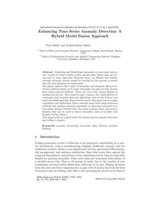 Enhancing Time Series Anomaly Detection: A
Hybrid Model Fusion Approach
Paul Addai1
and Tauheed Khan Mohd
1
Dept of Math and Computer Science, Augustana College, Rock Island, Illinois,
2
School of Information Security and Applied Computing, Eastern Michigan
Abstract. Exploring and Identifying Anomalies in time-series data is
very crucial in today’s world revolve around data. These data are be-
ing used to make important decisions; hence, an efficient and reliable
anomaly detection system should be involved in this process to ensure
that the best decisions are being made.
The paper explores other types of anomalies and proposes efficient de-
tection methods which can be used. Anomalies are patterns that deviate
from usual expected behavior. These can come from system failures or
unexpected activity. This research paper explores the vulnerabilities of
commonly used anomaly detection algorithms such as the Z-Score and
static threshold approach. Each method used in this paper has its unique
capabilities and limitations. These methods range from using statistical
methods and machine learning approaches to detecting anomalies in a
time-series dataset. Furthermore, this paper explores other open-source
libraries that can be used to detect anomalies, such as Greykite and
Prophet Python library.
This paper serves as a good source for anyone new to anomaly detection
and willing to explore.
Keywords: anomaly · forecasting · time series · data · libraries · machine
learning
1 Introduction
Finding anomalous events or behaviors is an important responsibility in a vari-
ety of industries, such as manufacturing, banking, healthcare, security, and the
healthcare industry. Doing so can significantly increase operational effectiveness,
risk management, and customer satisfaction. Since time series data capture the
temporal dependencies and patterns in the underlying system, they are especially
helpful for spotting anomalies. Time series data are sequential observations of
a variable across time. Data is all around us today due to the number of new
technologies invented which allows data collection to be easy. Making decisions
from this data can help companies save or gain a lot of money based on the kind
of situation they are dealing with. Due to the increasing use of time series data in
USA
University, Ypsilanti, Michigan,USA
International Journal on Cybernetics & Informatics (IJCI) Vol.13, No.2, April 2024
Bibhu Dash et al: NLPAI, IOTBC, CITE -2024
pp. 135-147, 2024. IJCI – 2024 DOI:10.5121/ijci.2024.130210
 