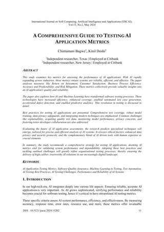 International Journal on Soft Computing, Artificial Intelligence and Applications (IJSCAI),
Vol.13, No.2, May 2024
DOI : 10.5121/ijscai.2024.13202 11
ACOMPREHENSIVE GUIDE TO TESTING AI
APPLICATION METRICS
Chintamani Bagwe1
, Kinil Doshi2
1
Independent researcher, Texas | Employed at Citibank
2
Independent researcher, New Jersey | Employed at Citibank
ABSTRACT
This study examines key metrics for assessing the performance of AI applications. With AI rapidly
expanding across industries, these metrics ensure systems are reliable, efficient, and effective. The paper
analyzes measures like Return on Investment, Customer Satisfaction, Business Process Efficiency,
Accuracy and Predictability, and Risk Mitigation. These metrics collectively provide valuable insights into
an AI application's quality and reliability.
The paper also explores how AI and Machine Learning have transformed software testing processes. These
technologies have increased efficiency, enhanced coverage, enabled automated test case generation,
accelerated defect detection, and enabled predictive analytics. This revolution in testing is discussed in
detail.
Best practices for testing AI applications are presented. Comprehensive test coverage, robust model
training, data privacy safeguards, and integrating modern techniques are emphasized. Common challenges
like explainability, acquiring quality test data, monitoring model performance, privacy concerns, and
fostering tester developer collaboration are also addressed.
Evaluating the future of AI application assessments, the research predicts specialized techniques will
emerge, tailored for precise and efficient analysis of AI systems. It stresses ethical factors, enhanced data
privacy and security protocols, and the complementary blend of AI driven tools with human expertise as
crucial elements.
In summary, the study recommends a comprehensive strategy for testing AI applications, deeming AI
metrics vital for validating system performance and dependability. Adopting these best practices and
tackling outlined challenges will greatly refine organizational testing processes, thereby ensuring the
delivery of high caliber, trustworthy AI solutions in our increasingly digital landscape.
KEYWORDS
AI Application Testing Metrics, Software Quality Assurance, Machine Learning in Testing, Test Automation,
AI Testing Best Practices, AI Testing Challenges, Performance and Reliability of AI Systems
1. INTRODUCTION
In our high-tech era, AI integrates deeply into various life aspects. Ensuring reliable, accurate AI
applicationsis very important. As AI grows sophisticated, verifying performance and reliability
becomes crucial for software testing, hence it’s critical to have streamlined AI testing metrics.
These specific criteria assess AI system performance, efficiency, and effectiveness. By measuring
accuracy, response time, error rates, resource use, and more, these metrics offer invaluable
 