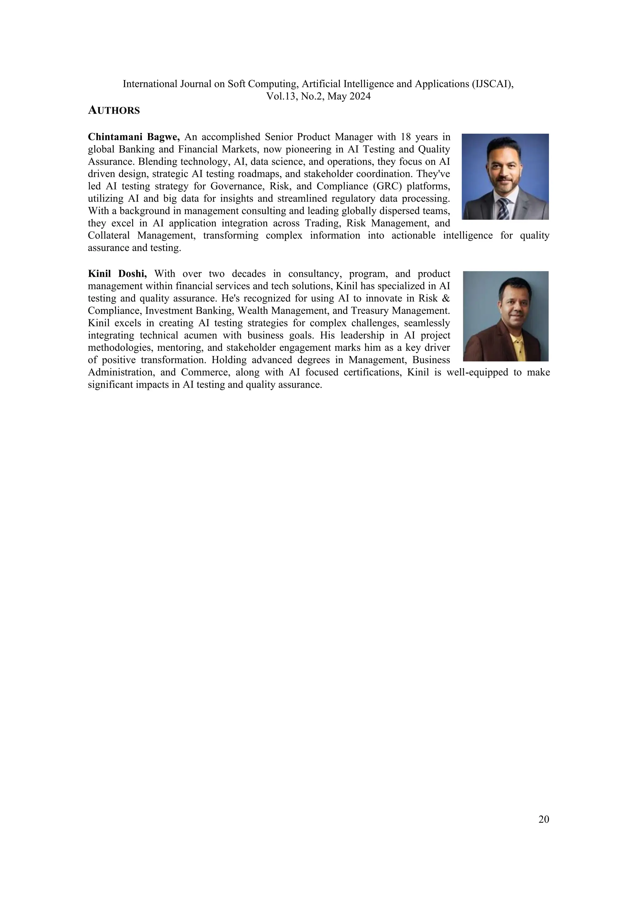 International Journal on Soft Computing, Artificial Intelligence and Applications (IJSCAI), Vol.13, No.2, May 2024 20 AUTHORS Chintamani Bagwe, An accomplished Senior Product Manager with 18 years in global Banking and Financial Markets, now pioneering in AI Testing and Quality Assurance. Blending technology, AI, data science, and operations, they focus on AI driven design, strategic AI testing roadmaps, and stakeholder coordination. They've led AI testing strategy for Governance, Risk, and Compliance (GRC) platforms, utilizing AI and big data for insights and streamlined regulatory data processing. With a background in management consulting and leading globally dispersed teams, they excel in AI application integration across Trading, Risk Management, and Collateral Management, transforming complex information into actionable intelligence for quality assurance and testing. Kinil Doshi, With over two decades in consultancy, program, and product management within financial services and tech solutions, Kinil has specialized in AI testing and quality assurance. He's recognized for using AI to innovate in Risk & Compliance, Investment Banking, Wealth Management, and Treasury Management. Kinil excels in creating AI testing strategies for complex challenges, seamlessly integrating technical acumen with business goals. His leadership in AI project methodologies, mentoring, and stakeholder engagement marks him as a key driver of positive transformation. Holding advanced degrees in Management, Business Administration, and Commerce, along with AI focused certifications, Kinil is well-equipped to make significant impacts in AI testing and quality assurance. 