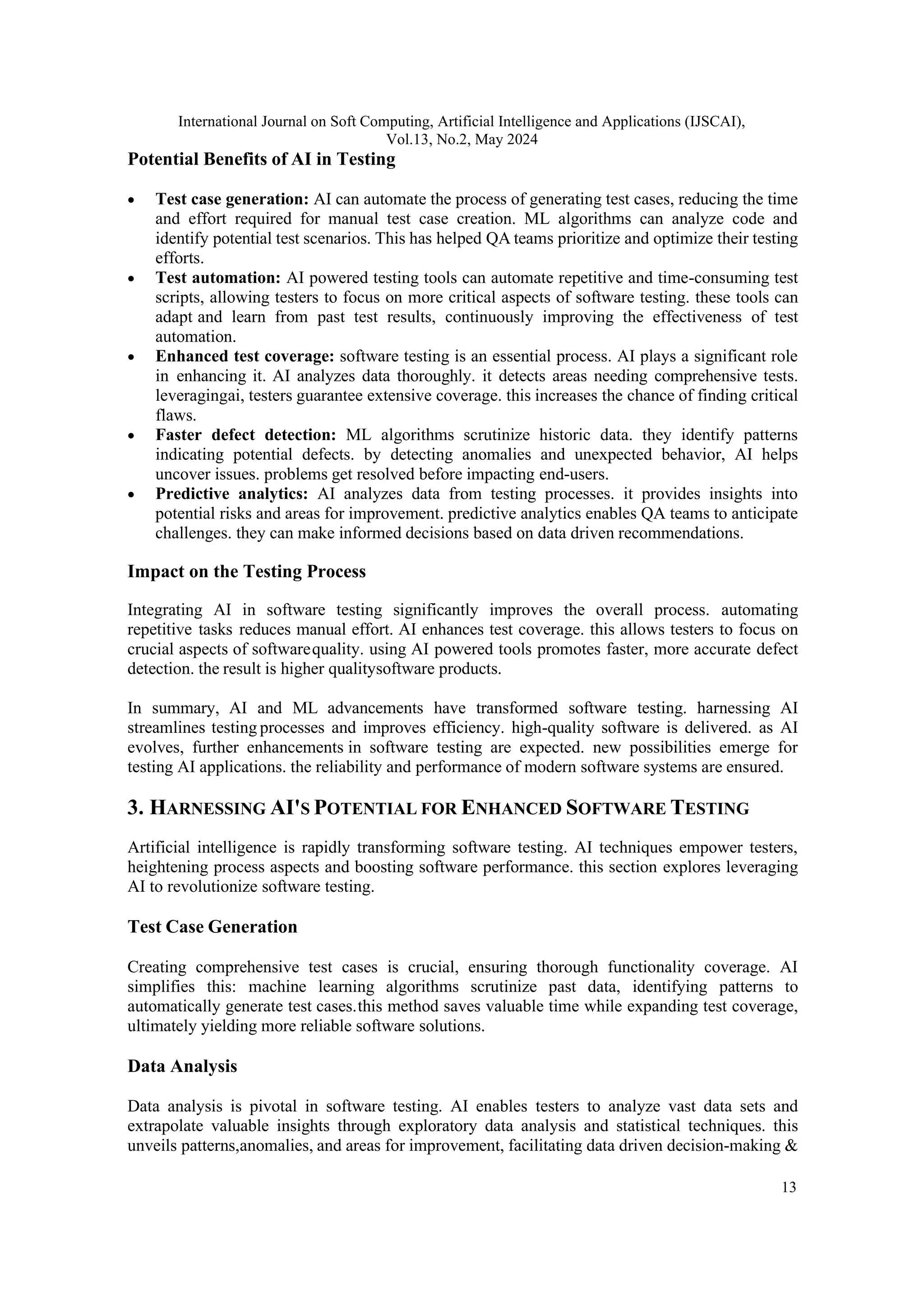 International Journal on Soft Computing, Artificial Intelligence and Applications (IJSCAI), Vol.13, No.2, May 2024 13 Potential Benefits of AI in Testing • Test case generation: AI can automate the process of generating test cases, reducing the time and effort required for manual test case creation. ML algorithms can analyze code and identify potential test scenarios. This has helped QA teams prioritize and optimize their testing efforts. • Test automation: AI powered testing tools can automate repetitive and time-consuming test scripts, allowing testers to focus on more critical aspects of software testing. these tools can adapt and learn from past test results, continuously improving the effectiveness of test automation. • Enhanced test coverage: software testing is an essential process. AI plays a significant role in enhancing it. AI analyzes data thoroughly. it detects areas needing comprehensive tests. leveragingai, testers guarantee extensive coverage. this increases the chance of finding critical flaws. • Faster defect detection: ML algorithms scrutinize historic data. they identify patterns indicating potential defects. by detecting anomalies and unexpected behavior, AI helps uncover issues. problems get resolved before impacting end-users. • Predictive analytics: AI analyzes data from testing processes. it provides insights into potential risks and areas for improvement. predictive analytics enables QA teams to anticipate challenges. they can make informed decisions based on data driven recommendations. Impact on the Testing Process Integrating AI in software testing significantly improves the overall process. automating repetitive tasks reduces manual effort. AI enhances test coverage. this allows testers to focus on crucial aspects of softwarequality. using AI powered tools promotes faster, more accurate defect detection. the result is higher qualitysoftware products. In summary, AI and ML advancements have transformed software testing. harnessing AI streamlines testing processes and improves efficiency. high-quality software is delivered. as AI evolves, further enhancements in software testing are expected. new possibilities emerge for testing AI applications. the reliability and performance of modern software systems are ensured. 3. HARNESSING AI'S POTENTIAL FOR ENHANCED SOFTWARE TESTING Artificial intelligence is rapidly transforming software testing. AI techniques empower testers, heightening process aspects and boosting software performance. this section explores leveraging AI to revolutionize software testing. Test Case Generation Creating comprehensive test cases is crucial, ensuring thorough functionality coverage. AI simplifies this: machine learning algorithms scrutinize past data, identifying patterns to automatically generate test cases.this method saves valuable time while expanding test coverage, ultimately yielding more reliable software solutions. Data Analysis Data analysis is pivotal in software testing. AI enables testers to analyze vast data sets and extrapolate valuable insights through exploratory data analysis and statistical techniques. this unveils patterns,anomalies, and areas for improvement, facilitating data driven decision-making & 