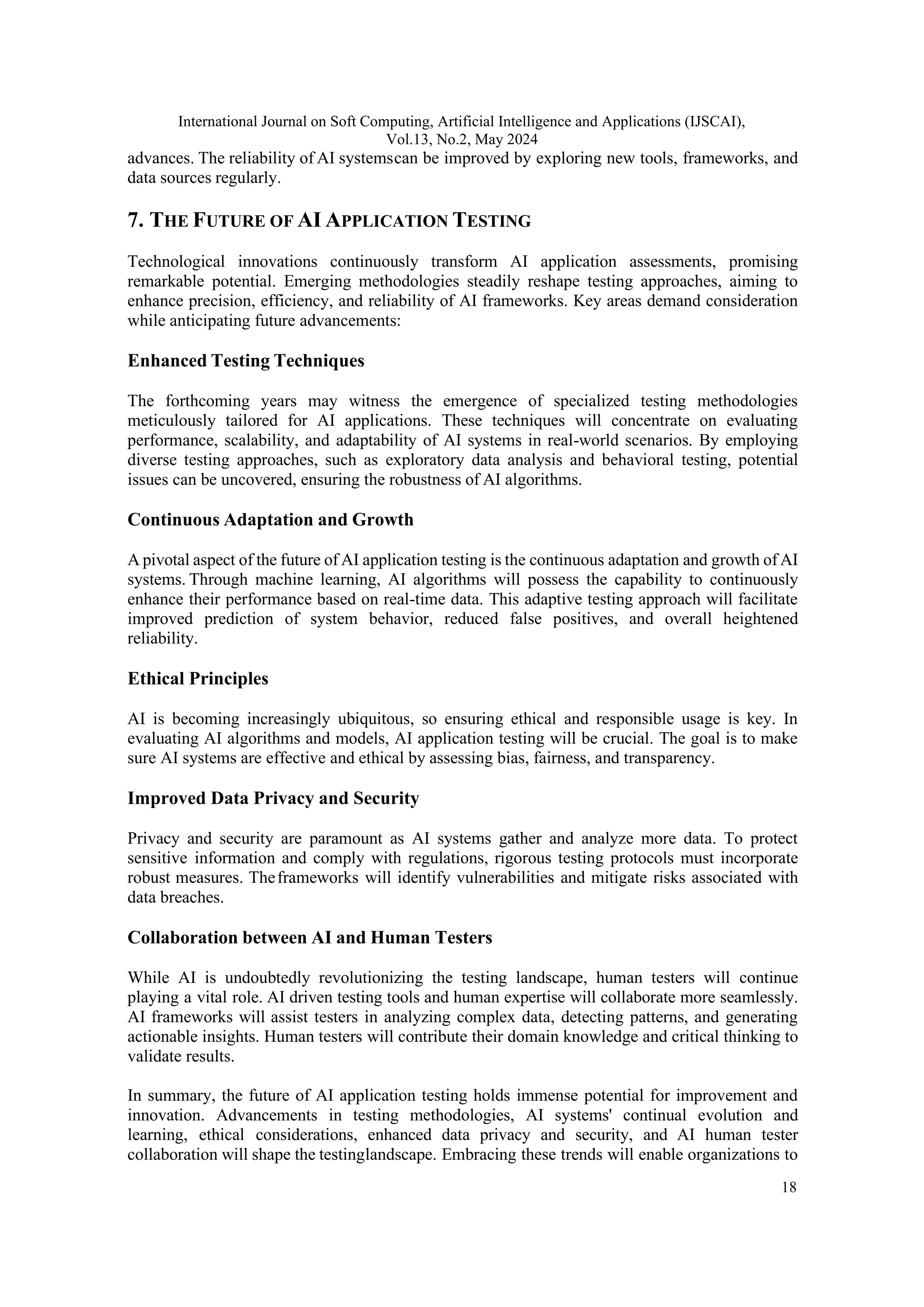 International Journal on Soft Computing, Artificial Intelligence and Applications (IJSCAI), Vol.13, No.2, May 2024 18 advances. The reliability of AI systemscan be improved by exploring new tools, frameworks, and data sources regularly. 7. THE FUTURE OF AI APPLICATION TESTING Technological innovations continuously transform AI application assessments, promising remarkable potential. Emerging methodologies steadily reshape testing approaches, aiming to enhance precision, efficiency, and reliability of AI frameworks. Key areas demand consideration while anticipating future advancements: Enhanced Testing Techniques The forthcoming years may witness the emergence of specialized testing methodologies meticulously tailored for AI applications. These techniques will concentrate on evaluating performance, scalability, and adaptability of AI systems in real-world scenarios. By employing diverse testing approaches, such as exploratory data analysis and behavioral testing, potential issues can be uncovered, ensuring the robustness of AI algorithms. Continuous Adaptation and Growth A pivotal aspect of the future of AI application testing is the continuous adaptation and growth of AI systems. Through machine learning, AI algorithms will possess the capability to continuously enhance their performance based on real-time data. This adaptive testing approach will facilitate improved prediction of system behavior, reduced false positives, and overall heightened reliability. Ethical Principles AI is becoming increasingly ubiquitous, so ensuring ethical and responsible usage is key. In evaluating AI algorithms and models, AI application testing will be crucial. The goal is to make sure AI systems are effective and ethical by assessing bias, fairness, and transparency. Improved Data Privacy and Security Privacy and security are paramount as AI systems gather and analyze more data. To protect sensitive information and comply with regulations, rigorous testing protocols must incorporate robust measures. Theframeworks will identify vulnerabilities and mitigate risks associated with data breaches. Collaboration between AI and Human Testers While AI is undoubtedly revolutionizing the testing landscape, human testers will continue playing a vital role. AI driven testing tools and human expertise will collaborate more seamlessly. AI frameworks will assist testers in analyzing complex data, detecting patterns, and generating actionable insights. Human testers will contribute their domain knowledge and critical thinking to validate results. In summary, the future of AI application testing holds immense potential for improvement and innovation. Advancements in testing methodologies, AI systems' continual evolution and learning, ethical considerations, enhanced data privacy and security, and AI human tester collaboration will shape the testinglandscape. Embracing these trends will enable organizations to 