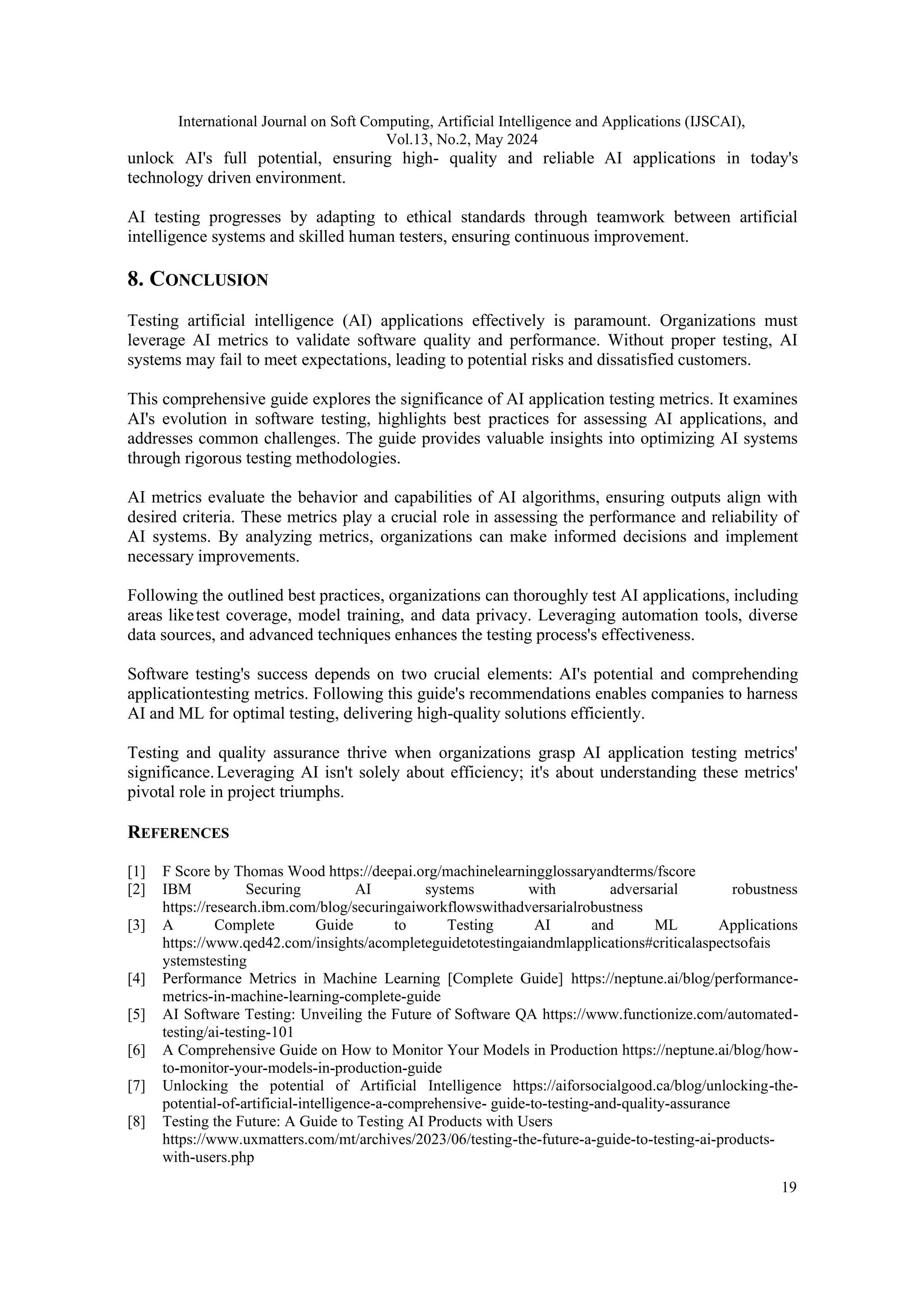International Journal on Soft Computing, Artificial Intelligence and Applications (IJSCAI), Vol.13, No.2, May 2024 19 unlock AI's full potential, ensuring high- quality and reliable AI applications in today's technology driven environment. AI testing progresses by adapting to ethical standards through teamwork between artificial intelligence systems and skilled human testers, ensuring continuous improvement. 8. CONCLUSION Testing artificial intelligence (AI) applications effectively is paramount. Organizations must leverage AI metrics to validate software quality and performance. Without proper testing, AI systems may fail to meet expectations, leading to potential risks and dissatisfied customers. This comprehensive guide explores the significance of AI application testing metrics. It examines AI's evolution in software testing, highlights best practices for assessing AI applications, and addresses common challenges. The guide provides valuable insights into optimizing AI systems through rigorous testing methodologies. AI metrics evaluate the behavior and capabilities of AI algorithms, ensuring outputs align with desired criteria. These metrics play a crucial role in assessing the performance and reliability of AI systems. By analyzing metrics, organizations can make informed decisions and implement necessary improvements. Following the outlined best practices, organizations can thoroughly test AI applications, including areas liketest coverage, model training, and data privacy. Leveraging automation tools, diverse data sources, and advanced techniques enhances the testing process's effectiveness. Software testing's success depends on two crucial elements: AI's potential and comprehending applicationtesting metrics. Following this guide's recommendations enables companies to harness AI and ML for optimal testing, delivering high-quality solutions efficiently. Testing and quality assurance thrive when organizations grasp AI application testing metrics' significance.Leveraging AI isn't solely about efficiency; it's about understanding these metrics' pivotal role in project triumphs. REFERENCES [1] F Score by Thomas Wood https://deepai.org/machinelearningglossaryandterms/fscore [2] IBM Securing AI systems with adversarial robustness https://research.ibm.com/blog/securingaiworkflowswithadversarialrobustness [3] A Complete Guide to Testing AI and ML Applications https://www.qed42.com/insights/acompleteguidetotestingaiandmlapplications#criticalaspectsofais ystemstesting [4] Performance Metrics in Machine Learning [Complete Guide] https://neptune.ai/blog/performance- metrics-in-machine-learning-complete-guide [5] AI Software Testing: Unveiling the Future of Software QA https://www.functionize.com/automated- testing/ai-testing-101 [6] A Comprehensive Guide on How to Monitor Your Models in Production https://neptune.ai/blog/how- to-monitor-your-models-in-production-guide [7] Unlocking the potential of Artificial Intelligence https://aiforsocialgood.ca/blog/unlocking-the- potential-of-artificial-intelligence-a-comprehensive- guide-to-testing-and-quality-assurance [8] Testing the Future: A Guide to Testing AI Products with Users https://www.uxmatters.com/mt/archives/2023/06/testing-the-future-a-guide-to-testing-ai-products- with-users.php 