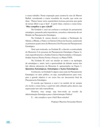 Bacharelado em Administração Pública
Administração Estratégica
10
o nosso trabalho. Nossa inspiração para construí-lo veio de Warren
Buffett, considerado o maior investidor do mundo, que certa vez
disse: “Parece haver certa característica humana perversa que gosta
de tornar difícil o que é fácil”. A partir disso, criamos o nosso lema:
“Não complica o que é fácil!”.
Na Unidade I, você vai conhecer a evolução do pensamento
estratégico, passando pela importância, conceitos e elementos de um
Modelo de Planejamento Estratégico.
Na Unidade II, vamos discutir e analisar a Declaração de
Valores, a Missão, a Visão e os Fatores Críticos de Sucesso, justamente
os primeiros quatro itens do Momento 2 do Processo de Planejamento
Estratégico.
Você será motivado, na Unidade III, a discutir a continuidade
do Momento 2 do processo de Planejamento Estratégico (Figura 1),
mais especificamente a Análise Externa (Oportunidades e Ameaças),
Análise Interna (Pontos Fortes e Fracos) e a Matriz FOFA.
Na Unidade IV, você vai estudar as visões e as tipologias
de estratégias e, assim, terá a oportunidade de debater acerca dos
três últimos elementos do Momento 2, apresentados na Figura 1:
Questões Estratégicas, Estratégias e Ações Estratégicas.
Conhecerá, na Unidade V, alguns casos reais de Planejamento
Estratégico no setor público, ou seja, exemplificaremos para você,
pois o grande objetivo é ver como fica um documento final de
Planejamento Estratégico.
O convite que fazemos a você é no sentido de ter sempre
em mente o nosso lema, o qual tem sido utilizado pelos alunos cuja
repercussão tem sido maravilhosa.
Portanto, meu amigo, seja bem-vindo ao mundo da
Administração Estratégica para a Administração Pública!
E... não complica o que é fácil! Bons estudos!
Professor Maurício Fernandes Pereira
 