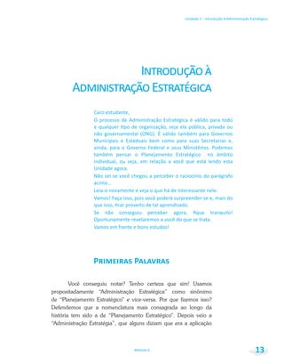Unidade 1 – Introdução à Administração Estratégica
Módulo 6 13
Você conseguiu notar? Tenho certeza que sim! Usamos
propositadamente “Administração Estratégica” como sinônimo
de “Planejamento Estratégico” e vice-versa. Por que fizemos isso?
Defendemos que a nomenclatura mais consagrada ao longo da
história tem sido a de “Planejamento Estratégico”. Depois veio a
“Administração Estratégia”, que alguns diziam que era a aplicação
 