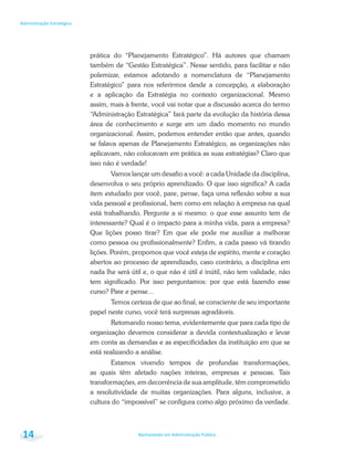 Bacharelado em Administração Pública
Administração Estratégica
14
prática do “Planejamento Estratégico”. Há autores que chamam
também de “Gestão Estratégica”. Nesse sentido, para facilitar e não
polemizar, estamos adotando a nomenclatura de “Planejamento
Estratégico” para nos referirmos desde a concepção, a elaboração
e a aplicação da Estratégia no contexto organizacional. Mesmo
assim, mais à frente, você vai notar que a discussão acerca do termo
“Administração Estratégica” fará parte da evolução da história dessa
área de conhecimento e surge em um dado momento no mundo
organizacional. Assim, podemos entender então que antes, quando
se falava apenas de Planejamento Estratégico, as organizações não
aplicavam, não colocavam em prática as suas estratégias? Claro que
isso não é verdade!
Vamos lançar um desafio a você: a cada Unidade da disciplina,
desenvolva o seu próprio aprendizado. O que isso significa? A cada
item estudado por você, pare, pense, faça uma reflexão sobre a sua
vida pessoal e profissional, bem como em relação à empresa na qual
está trabalhando. Pergunte a si mesmo: o que esse assunto tem de
interessante? Qual é o impacto para a minha vida, para a empresa?
Que lições posso tirar? Em que ele pode me auxiliar a melhorar
como pessoa ou profissionalmente? Enfim, a cada passo vá tirando
lições. Porém, propomos que você esteja de espírito, mente e coração
abertos ao processo de aprendizado, caso contrário, a disciplina em
nada lhe será útil e, o que não é útil é inútil, não tem validade, não
tem significado. Por isso perguntamos: por que está fazendo esse
curso? Pare e pense...
Temos certeza de que ao final, se consciente de seu importante
papel neste curso, você terá surpresas agradáveis.
Retomando nosso tema, evidentemente que para cada tipo de
organização devemos considerar a devida contextualização e levar
em conta as demandas e as especificidades da instituição em que se
está realizando a análise.
Estamos vivendo tempos de profundas transformações,
as quais têm afetado nações inteiras, empresas e pessoas. Tais
transformações, em decorrência de sua amplitude, têm comprometido
a resolutividade de muitas organizações. Para alguns, inclusive, a
cultura do “impossível” se configura como algo próximo da verdade.
 