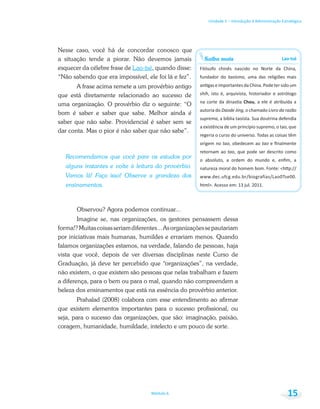 Saiba mais Lao-tsé
taoísmo
shih
Chou
autoria do Daode Jing Livro da razão
suprema
origem no tao tao
retornam ao tao
Unidade 1 – Introdução à Administração Estratégica
Módulo 6 15
Nesse caso, você há de concordar conosco que
a situação tende a piorar. Não devemos jamais
esquecer da célebre frase de Lao-tsé, quando disse:
“Não sabendo que era impossível, ele foi lá e fez”.
A frase acima remete a um provérbio antigo
que está diretamente relacionado ao sucesso de
uma organização. O provérbio diz o seguinte: “O
bom é saber e saber que sabe. Melhor ainda é
saber que não sabe. Providencial é saber sem se
dar conta. Mas o pior é não saber que não sabe”.
Recomendamos que você pare os estudos por
alguns instantes e volte à leitura do provérbio.
Vamos lá! Faça isso! Observe a grandeza dos
ensinamentos.
Observou? Agora podemos continuar...
Imagine se, nas organizações, os gestores pensassem dessa
forma!?Muitascoisasseriamdiferentes...Asorganizaçõessepautariam
por iniciativas mais humanas, humildes e errariam menos. Quando
falamos organizações estamos, na verdade, falando de pessoas, haja
vista que você, depois de ver diversas disciplinas neste Curso de
Graduação, já deve ter percebido que “organizações”, na verdade,
não existem, o que existem são pessoas que nelas trabalham e fazem
a diferença, para o bem ou para o mal, quando não compreendem a
beleza dos ensinamentos que está na essência do provérbio anterior.
Prahalad (2008) colabora com esse entendimento ao afirmar
que existem elementos importantes para o sucesso profissional, ou
seja, para o sucesso das organizações, que são: imaginação, paixão,
coragem, humanidade, humildade, intelecto e um pouco de sorte.
 