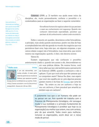 vresumo da matéria pode
Saiba mais Snoopy
Bacharelado em Administração Pública
Administração Estratégica
16
Goleman (2008, p. 3) também nos ajuda nesse início da
disciplina; ele, muito provavelmente, conhece o provérbio e o
contextualizou para as organizações ao fazer o seguinte comentário:
Os melhores homens de negócios sabem do que precisam
e usam seu conhecimento com segurança. Quando não
conhecem determinada especialidade, percebem que
precisam de tal conhecimento e sabem onde encontrá-lo.
Sobre o assunto em questão, deveríamos evitar brincadeiras,
a princípio, mais ainda quando escrevemos; porém nos dias de hoje
a complexidade tem sido tão grande no mundo dos negócios que nos
permitimos fazer uma, haja vista que, em algumas empresas, o que
vamos relatar a seguir não é brincadeira, mas coisa séria, que ocorre
mesmo nas organizações; quando, é claro, não deveria ocorrer.
Vamos lá.
Existem organizações que não conhecem o provérbio
anteriormente citado e, quando tem acesso a ele, desconsideram-no
em suas práticas diárias. Da mesma forma, você
deve saber que isso vale também para o pensamento
de Goleman (2008), quando o conhecem e não o
aplicam. E por que você acha que têm pessoas que
se comportam assim? Vamos lhe dizer, mas espero
que você não espalhe por aí, pois algumas pessoas
gostam mesmo é da frase do Snoopy que certa fez
disse: “Se ontem eu era um cachorro e hoje eu
sou um cachorro, é bem provável que amanhã eu
também seja um cachorro”.
 