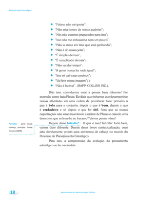 Bacharelado em Administração Pública
Administração Estratégica
18
“Fulano não vai gostar”;
“Não está dentro de nossos padrões”;
“Nós não estamos preparados para isso”;
“Isso não me entusiasma nem um pouco”;
“Não se mexe em time que está ganhando”;
“Não é do nosso jeito”;
“É simples demais”;
“É complicado demais”;
“Não vai dar tempo”;
“A gente nunca fez nada igual”;
“Isso só vai trazer pepinos”;
“Vai ferir nossa imagem”; e
“Não é factível”. (RAPP; COLLINS INC.).
Dito isso, convidamos você a pensar bem diferente! Por
exemplo, como fazia Platão. Ele dizia que tínhamos que desempenhar
nossas atividades em uma ordem de prioridade: fazer primeiro o
que é belo para o conjunto, depois o que é bom, depois o que
é verdadeiro e só depois o que for útil. Será que as nossas
organizações não estão invertendo a ordem de Platão e criando uma
desordem que as levarão ao fracasso? Vamos pensar nisso!
Depois desse Introito*... O que é isso? Introito! Tudo bem,
vamos dizer diferente. Depois dessa breve contextualização, você
está devidamente pronto para entrarmos de cabeça no mundo do
Processo de Planejamento Estratégico.
Para isso, a compreensão da evolução do pensamento
estratégico se faz necessária.
*Introito
 