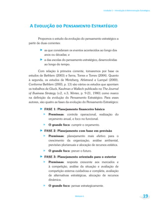 Unidade 1 – Introdução à Administração Estratégica
Módulo 6 19
Propomos o estudo da evolução do pensamento estratégico a
partir de duas correntes:
as que consideram os eventos acontecidos ao longo dos
anos ou décadas; e
a das escolas do pensamento estratégico, desenvolvidas
ao longo do tempo.
Com relação à primeira corrente, tomaremos por base os
estudos de Bethlem (2003) e Serra, Torres e Torres (2004). Quanto
à segunda, os estudos de Mintzberg, Ahlstrand e Lampel (2000).
Conforme Bethlem (2003, p. 13) são vários os estudos que apontam
os trabalhos de Gluck, Kaufman e Wallech publicado no The Journal
of Business Strategy (v.2, n.3, Winter, p. 9-21, 1980) como marco
na definição da evolução do Pensamento Estratégico. Para esses
autores, são quatro as fases da evolução do Pensamento Estratégico:
FASE 1: Planejamento financeiro básico
Premissas: controle operacional, realização do
orçamento anual, e foco no funcional.
O grande foco: cumprir o orçamento.
FASE 2: Planejamento com base em previsão
Premissas: planejamento mais efetivo para o
crescimento da organização, análise ambiental,
previsões plurianuais e alocação de recursos estática.
O grande foco: prever o futuro.
FASE 3: Planejamento orientado para o exterior
Premissas: resposta crescente aos mercados e
à competição, análise da situação e avaliação de
competição externa cuidadosa e completa, avaliação
de alternativas estratégicas, alocação de recursos
dinâmica.
O grande foco: pensar estrategicamente.
 