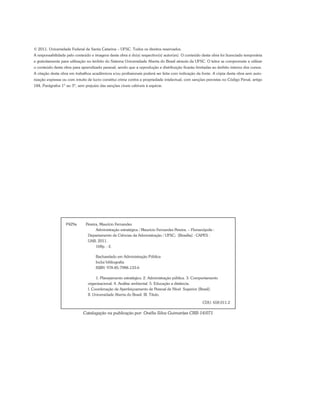 © 2011. Universidade Federal de Santa Catarina – UFSC. Todos os direitos reservados.
A responsabilidade pelo conteúdo e imagens desta obra é do(s) respectivo(s) autor(es). O conteúdo desta obra foi licenciado temporária
e gratuitamente para utilização no âmbito do Sistema Universidade Aberta do Brasil através da UFSC. O leitor se compromete a utilizar
o conteúdo desta obra para aprendizado pessoal, sendo que a reprodução e distribuição ficarão limitadas ao âmbito interno dos cursos.
A citação desta obra em trabalhos acadêmicos e/ou profissionais poderá ser feita com indicação da fonte. A cópia desta obra sem auto-
rização expressa ou com intuito de lucro constitui crime contra a propriedade intelectual, com sanções previstas no Código Penal, artigo
184, Parágrafos 1º ao 3º, sem prejuízo das sanções cíveis cabíveis à espécie.
P429a Pereira, Maurício Fernandes
Administração estratégica / Maurício Fernandes Pereira. – Florianópolis :
Departamento de Ciências da Administração / UFSC; [Brasília] : CAPES :
UAB, 2011.
168p. : il.
Bacharelado em Administração Pública
Inclui bibliografia
ISBN: 978-85-7988-133-6
1. Planejamento estratégico. 2. Administração pública. 3. Comportamento
organizacional. 4. Análise ambiental. 5. Educação a distância.
I. Coordenação de Aperfeiçoamento de Pessoal de Nível Superior (Brasil).
II. Universidade Aberta do Brasil. III. Título.
CDU: 658.011.2
Catalogação na publicação por: Onélia Silva Guimarães CRB-14/071
 