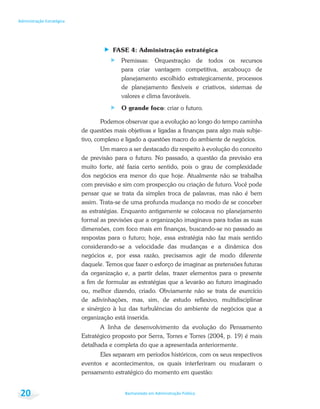 Bacharelado em Administração Pública
Administração Estratégica
20
FASE 4: Administração estratégica
Premissas: Orquestração de todos os recursos
para criar vantagem competitiva, arcabouço de
planejamento escolhido estrategicamente, processos
de planejamento flexíveis e criativos, sistemas de
valores e clima favoráveis.
O grande foco: criar o futuro.
Podemos observar que a evolução ao longo do tempo caminha
de questões mais objetivas e ligadas a finanças para algo mais subje-
tivo, complexo e ligado a questões macro do ambiente de negócios.
Um marco a ser destacado diz respeito à evolução do conceito
de previsão para o futuro. No passado, a questão da previsão era
muito forte, até fazia certo sentido, pois o grau de complexidade
dos negócios era menor do que hoje. Atualmente não se trabalha
com previsão e sim com prospecção ou criação de futuro. Você pode
pensar que se trata da simples troca de palavras, mas não é bem
assim. Trata-se de uma profunda mudança no modo de se conceber
as estratégias. Enquanto antigamente se colocava no planejamento
formal as previsões que a organização imaginava para todas as suas
dimensões, com foco mais em finanças, buscando-se no passado as
respostas para o futuro; hoje, essa estratégia não faz mais sentido
considerando-se a velocidade das mudanças e a dinâmica dos
negócios e, por essa razão, precisamos agir de modo diferente
daquele. Temos que fazer o esforço de imaginar as pretensões futuras
da organização e, a partir delas, trazer elementos para o presente
a fim de formular as estratégias que a levarão ao futuro imaginado
ou, melhor dizendo, criado. Obviamente não se trata de exercício
de adivinhações, mas, sim, de estudo reflexivo, multidisciplinar
e sinérgico à luz das turbulências do ambiente de negócios que a
organização está inserida.
A linha de desenvolvimento da evolução do Pensamento
Estratégico proposto por Serra, Torres e Torres (2004, p. 19) é mais
detalhada e completa do que a apresentada anteriormente.
Eles separam em períodos históricos, com os seus respectivos
eventos e acontecimentos, os quais interferiram ou mudaram o
pensamento estratégico do momento em questão:
 
