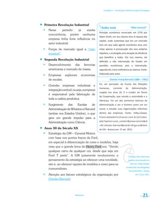 vConheça mais sobre esse
pioneiro da produção em
Unidade 1 – Introdução à Administração Estratégica
Módulo 6 21
Primeira Revolução Industrial
Nesse período já existia
concorrência, porém nenhuma
empresa tinha forte influência no
setor industrial.
Forças de mercado igual a “mão
invisível”.
Segunda Revolução Industrial
Desenvolvimento das ferrovias
americanas e mercado de massa.
Empresas exploram economias
de escalas.
Grandes empresas industriais e
integraçãovertical,ouseja,aempresa
é responsável pela fabricação de
toda a cadeia produtiva.
Surgimento das Escolas de
Administração de Wharton e Harvard
(ambas nos Estados Unidos), o que
gera um grande impulso para a
Administração como Ciência.
Anos 30 do Século XX
Estratégia da GM – General Motors
com base nos pontos fracos da Ford,
em especial à diferenciação de cores e modelos, haja
vista que o grande lema de Henry Ford era: “Vendo
qualquer carro de qualquer cor, desde que seja um
Ford T preto”. A GM justamente revolucionou o
pensamento da estratégia ao oferecer uma novidade,
isto é, ao oferecer opções de modelos e cores para os
consumidores.
Atenção aos fatores estratégicos da organização por
Chester Barnard.
Saiba mais
A riqueza das
nações
 