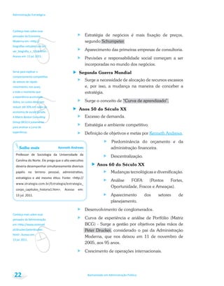 v
v
Conheça mais sobre esse
pensador da Economia
a todo o momento que
Group
Saiba mais
v
Conheça mais sobre esse
pensador da Administração
Bacharelado em Administração Pública
Administração Estratégica
22
Estratégia de negócios é mais fixação de preços,
segundo Schumpeter.
Aparecimento das primeiras empresas de consultoria.
Previsões e responsabilidade social começam a ser
incorporadas no mundo dos negócios.
Segunda Guerra Mundial
Surge a necessidade de alocação de recursos escassos
e, por isso, a mudança na maneira de conceber a
estratégia.
Surge o conceito de “Curva de aprendizado”.
Anos 50 do Século XX
Excesso de demanda.
Estratégia e ambiente competitivo.
Definição de objetivos e metas por Kenneth Andrews.
Predominância do orçamento e da
administração financeira.
Descentralização.
Anos 60 do Século XX
Mudanças tecnológicas e diversificação.
Análise FOFA (Pontos Fortes,
Oportunidade, Fracos e Ameaças).
Aparecimento dos setores de
planejamento.
Desenvolvimento de conglomerados.
Curva de experiência e análise de Portfólio (Matriz
BCG) - Surge a gestão por objetivos pelas mãos de
Peter Drucker, considerado o pai da Administração
Moderna, que nos deixou em 11 de novembro de
2005, aos 95 anos.
Crescimento de operações internacionais.
 