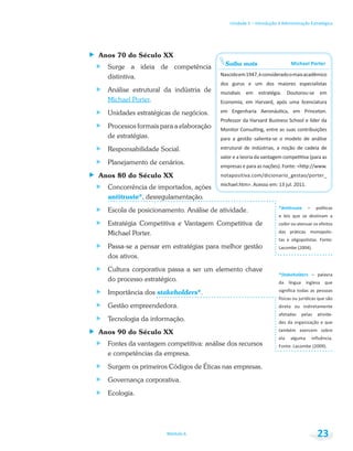 Unidade 1 – Introdução à Administração Estratégica
Módulo 6 23
Anos 70 do Século XX
Surge a ideia de competência
distintiva.
Análise estrutural da indústria de
Michael Porter.
Unidades estratégicas de negócios.
Processos formais para a elaboração
de estratégias.
Responsabilidade Social.
Planejamento de cenários.
Anos 80 do Século XX
Concorrência de importados, ações
antitruste*, desregulamentação.
Escola de posicionamento. Análise de atividade.
Estratégia Competitiva e Vantagem Competitiva de
Michael Porter.
Passa-se a pensar em estratégias para melhor gestão
dos ativos.
Cultura corporativa passa a ser um elemento chave
do processo estratégico.
Importância dos stakeholders*.
Gestão empreendedora.
Tecnologia da informação.
Anos 90 do Século XX
Fontes da vantagem competitiva: análise dos recursos
e competências da empresa.
Surgem os primeiros Códigos de Éticas nas empresas.
Governança corporativa.
Ecologia.
Saiba mais
dos gurus e um dos maiores especialistas
– políticas
e leis que se destinam a
*Stakeholders
da língua inglesa que
direta ou indiretamente
também exercem sobre
 