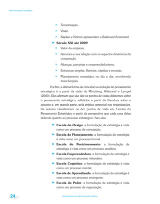 Bacharelado em Administração Pública
Administração Estratégica
24
Terceirização.
Visão.
Kaplan e Norton apresentam o Balanced Scorecard.
Século XXI até 2009
Valor da empresa.
Recursos e sua relação com os aspectos dinâmicos da
competição.
Alianças, parcerias e empreendedorismo.
Estruturas simples, flexíveis, rápidas e enxutas.
Planejamento estratégico no dia a dia, envolvendo
mais funções.
Por fim, a última forma de conceber a evolução do pensamento
estratégico é a partir da visão de Mintzberg, Ahlstrand e Lampel
(2000). Eles afirmam que são dez os pontos de vistas diferentes sobre
o pensamento estratégico, refletidos a partir da literatura sobre o
assunto e, em grande parte, pela prática gerencial nas organizações.
Os autores classificaram os dez pontos de vista em Escolas do
Pensamento Estratégico a partir da perspectiva que cada uma delas
defende quanto ao processo estratégico. São elas:
Escola do Design: a formulação de estratégia é vista
como um processo de concepção.
Escola do Planejamento: a formulação de estratégia
é vista como um processo formal.
Escola do Posicionamento: a formulação de
estratégia é vista como um processo analítico.
Escola Empreendedora: a formulação de estratégia é
vista como um processo visionário.
Escola Cognitiva: a formulação de estratégia é vista
como um processo mental;
Escola de Aprendizado: a formulação de estratégia é
vista como um processo emergente.
Escola do Poder: a formulação de estratégia é vista
como um processo de negociação.
 