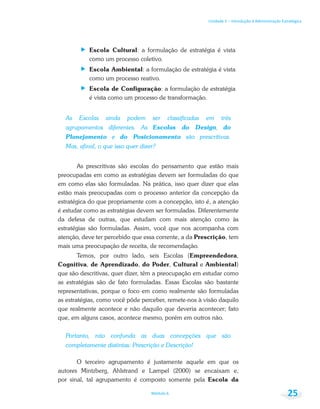 Unidade 1 – Introdução à Administração Estratégica
Módulo 6 25
Escola Cultural: a formulação de estratégia é vista
como um processo coletivo.
Escola Ambiental: a formulação de estratégia é vista
como um processo reativo.
Escola de Configuração: a formulação de estratégia
é vista como um processo de transformação.
As Escolas ainda podem ser classificadas em três
agrupamentos diferentes. As Escolas do Design, do
Planejamento e do Posicionamento são prescritivas.
Mas, afinal, o que isso quer dizer?
As prescritivas são escolas do pensamento que estão mais
preocupadas em como as estratégias devem ser formuladas do que
em como elas são formuladas. Na prática, isso quer dizer que elas
estão mais preocupadas com o processo anterior da concepção da
estratégica do que propriamente com a concepção, isto é, a atenção
é estudar como as estratégias devem ser formuladas. Diferentemente
da defesa de outras, que estudam com mais atenção como às
estratégias são formuladas. Assim, você que nos acompanha com
atenção, deve ter percebido que essa corrente, a da Prescrição, tem
mais uma preocupação de receita, de recomendação.
Temos, por outro lado, seis Escolas (Empreendedora,
Cognitiva, de Aprendizado, do Poder, Cultural e Ambiental)
que são descritivas, quer dizer, têm a preocupação em estudar como
as estratégias são de fato formuladas. Essas Escolas são bastante
representativas, porque o foco em como realmente são formuladas
as estratégias, como você pôde perceber, remete-nos à visão daquilo
que realmente acontece e não daquilo que deveria acontecer; fato
que, em alguns casos, acontece mesmo, porém em outros não.
Portanto, não confunda as duas concepções que são
completamente distintas: Prescrição e Descrição!
O terceiro agrupamento é justamente aquele em que os
autores Mintzberg, Ahlstrand e Lampel (2000) se encaixam e,
por sinal, tal agrupamento é composto somente pela Escola da
 