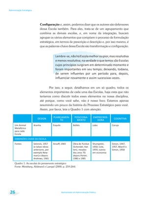 Bacharelado em Administração Pública
Administração Estratégica
26
Configuração e, assim, podemos dizer que os autores são defensores
dessa Escola também. Para eles, trata-se de um agrupamento que
combina as demais escolas, e, em nome da integração, buscam
agrupar os vários elementos que compõem o processo de formulação
estratégica, em termos de prescrição e descrição e, por isso mesmo, é
que as palavras-chave dessa Escola são transformação e configuração.
cujos princípios surgiram em determinado momento e
Por isso, a seguir, detalhamos em um só quadro, todos os
elementos importantes de cada uma das Escolas, haja vista que não
teríamos como discutir todos esses elementos na nossa disciplina,
até porque, como você sabe, não é nosso foco. Estamos apenas
resumindo um pouco da história do Processo Estratégico para você.
Assim, por favor, leia o Quadro 1 com atenção.
PLANEJAMEN-
TO
POSICIONA-
MENTO
EMPREENDE-
DORA
Um Animal
para cada
Escola
Aranha Esquilo Lobo Coruja
Fontes
exemplo New-
Obra de Purdue
em economia
Quadro 1: As escolas do pensamento estratégico
Fonte: Mintzberg, Ahlstrand e Lampel (2000, p. 259-264)
 