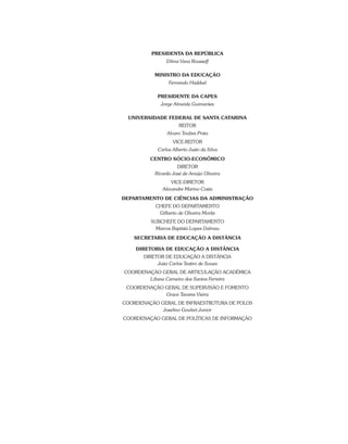 PRESIDENTA DA REPÚBLICA
Dilma Vana Rousseff
MINISTRO DA EDUCAÇÃO
Fernando Haddad
PRESIDENTE DA CAPES
Jorge Almeida Guimarães
UNIVERSIDADE FEDERAL DE SANTA CATARINA
REITOR
Alvaro Toubes Prata
VICE-REITOR
Carlos Alberto Justo da Silva
CENTRO SÓCIO-ECONÔMICO
DIRETOR
Ricardo José de Araújo Oliveira
VICE-DIRETOR
Alexandre Marino Costa
DEPARTAMENTO DE CIÊNCIAS DA ADMINISTRAÇÃO
CHEFE DO DEPARTAMENTO
Gilberto de Oliveira Moritz
SUBCHEFE DO DEPARTAMENTO
Marcos Baptista Lopez Dalmau
SECRETARIA DE EDUCAÇÃO A DISTÂNCIA
DIRETORIA DE EDUCAÇÃO A DISTÂNCIA
DIRETOR DE EDUCAÇÃO A DISTÂNCIA
João Carlos Teatini de Souza
COORDENAÇÃO GERAL DE ARTICULAÇÃO ACADÊMICA
Liliane Carneiro dos Santos Ferreira
COORDENAÇÃO GERAL DE SUPERVISÃO E FOMENTO
Grace Tavares Vieira
COORDENAÇÃO GERAL DE INFRAESTRUTURA DE POLOS
Joselino Goulart Junior
COORDENAÇÃO GERAL DE POLÍTICAS DE INFORMAÇÃO
 