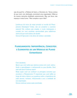 Unidade 1 – Introdução à Administração Estratégica
Módulo 6 33
seja ela qual for: a Padaria do bairro, a Farmácia etc. Temos certeza
de que você, com dedicação, encontrará uma organização. Utilize-se
do mesmo raciocínio detalhado anteriormente. Mas, por favor, não
esqueça o nosso Lema: “Não complica o que é fácil”.
Lembra-se do início de nossa jornada no mundo do Plane-
jamento Estratégico? Então, não vai complicar o exercício
anterior! Ele, embora seja simples, é muito interessante e
consiste em uma excelente oportunidade para refletirmos
acerca do que você acabou de estudar.
Vamos lá! Aproveite e não deixe de realizar a atividade.
Caro estudante,
Quero que você saiba que estamos juntos com você, estimu-
lando a aprendizagem e esclarecendo as suas dúvidas. Você
está indo bem! Continue assim!
Nesta seção você vai conhecer os principais conceitos que
envolvem o Planejamento. É importante que você reflita ao
longo de toda a leitura e se questione sobre a importância de
cada assunto, inclusive, relacionando-o com a realidade de
sua organização.
Vamos continuar juntos nesta caminhada.
 