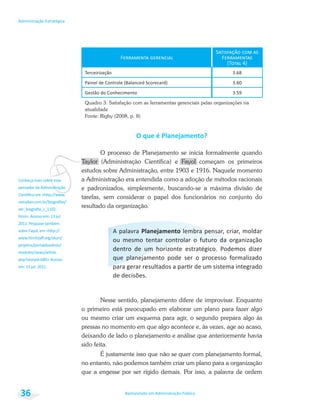 vConheça mais sobre esse
pensador da Administração
Bacharelado em Administração Pública
Administração Estratégica
36
Quadro 3: Satisfação com as ferramentas gerenciais pelas organizações na
atualidade
Fonte: Rigby (2008, p. 8)
O processo de Planejamento se inicia formalmente quando
Taylor (Administração Científica) e Fayol começam os primeiros
estudos sobre Administração, entre 1903 e 1916. Naquele momento
a Administração era entendida como a adoção de métodos racionais
e padronizados, simplesmente, buscando-se a máxima divisão de
tarefas, sem considerar o papel dos funcionários no conjunto do
resultado da organização.
Nesse sentido, planejamento difere de improvisar. Enquanto
o primeiro está preocupado em elaborar um plano para fazer algo
ou mesmo criar um esquema para agir, o segundo prepara algo às
pressas no momento em que algo acontece e, às vezes, age ao acaso,
deixando de lado o planejamento e análise que anteriormente havia
sido feita.
É justamente isso que não se quer com planejamento formal,
no entanto, não podemos também criar um plano para a organização
que a engesse por ser rígido demais. Por isso, a palavra de ordem
 