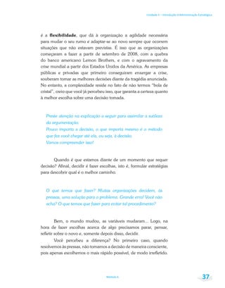 Unidade 1 – Introdução à Administração Estratégica
Módulo 6 37
é a flexibilidade, que dá à organização a agilidade necessária
para mudar o seu rumo e adaptar-se ao novo sempre que ocorrem
situações que não estavam previstas. É isso que as organizações
começaram a fazer a partir de setembro de 2008, com a quebra
do banco americano Lemon Brothers, e com o agravamento da
crise mundial a partir dos Estados Unidos da América. As empresas
públicas e privadas que primeiro conseguiram enxergar a crise,
souberam tomar as melhores decisões diante da tragédia anunciada.
No entanto, a complexidade reside no fato de não termos “bola de
cristal”, creio que você já percebeu isso, que garanta a certeza quanto
à melhor escolha sobre uma decisão tomada.
Preste atenção na explicação a seguir para assimilar a sutileza
da argumentação:
Pouco importa a decisão, o que importa mesmo é o método
que fez você chegar até ela, ou seja, à decisão.
Vamos compreender isso!
Quando é que estamos diante de um momento que requer
decisão? Afinal, decidir é fazer escolhas, isto é, formular estratégias
para descobrir qual é o melhor caminho.
O que temos que fazer? Muitas organizações decidem, às
pressas, uma solução para o problema. Grande erro! Você não
acha? O que temos que fazer para evitar tal procedimento?
Bem, o mundo mudou, as variáveis mudaram... Logo, na
hora de fazer escolhas acerca de algo precisamos parar, pensar,
refletir sobre o novo e, somente depois disso, decidir.
Você percebeu a diferença? No primeiro caso, quando
resolvemos às pressas, não tomamos a decisão de maneira consciente,
pois apenas escolhemos o mais rápido possível, de modo irrefletido.
 