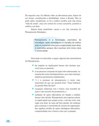 Bacharelado em Administração Pública
Administração Estratégica
38
No segundo caso, há reflexão sobre as alternativas para, depois de
um tempo, considerando a flexibilidade, tomar a decisão. Não se
pode saber, inicialmente, se foi a melhor escolha, pois não temos
“bola de cristal”, mas com certeza foi a mais consciente, portanto o
melhor a ser feito.
Depois desse preâmbulo, vamos a um dos conceitos de
Planejamento Estratégico:
Você pode ver elencadas, a seguir, algumas das características
do Planejamento:
diz respeito às implicações futuras das decisões que
você toma no presente;
é um processo composto de ações inter-relacionadas, na
maioria das vezes interdependentes, que visam alcançar
objetivos previamente estabelecidos;
“[...] o processo de planejamento é muito mais
importante do que seu produto final.” Frase brilhante
do grande Peter Drucker!
ocupação intelectual com o futuro, mas revestido de
ação e não somente de pensamento; e
avaliação de ações alternativas em relação a estados
futuros. Sem dúvida. Planejamento não é apenas colocar
no papel aquilo que sempre se fez, e até deu certo, mas
exige uma dose, às vezes até bem grande, de mudança
para continuar a caminhada de sucesso da organização.
Isso significa escolha de ações estratégicas alternativas,
comprometidas com o futuro e não com o passado.
 
