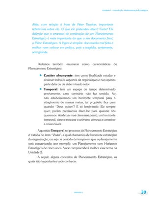 Unidade 1 – Introdução à Administração Estratégica
Módulo 6 39
Aliás, com relação à frase de Peter Drucker, importante
refletirmos sobre ela. O que ele pretendeu dizer? Certo! Ele
defende que o processo de construção de um Planejamento
Estratégico é mais importante do que o seu documento final,
o Plano Estratégico. A lógica é simples: documento mal feito é
melhor nem colocar em prática, pois a tragédia, certamente,
será grande.
Podemos também enumerar como características do
Planejamento Estratégico:
Caráter abrangente: tem como finalidade estudar e
analisar todos os aspectos da organização e não apenas
parte dela ou de determinado setor.
Temporal: tem um espaço de tempo determinado
previamente, caso contrário não faz sentido. Ao
não estabelecermos um horizonte temporal para o
atingimento de nossas metas, tal propósito fica para
quando “Deus quiser”! E só lembrando: Ele sempre
quer; porém precisamos dizer-lhe para quando nós
queremos. Ao deixarmos claro esse ponto: um horizonte
temporal, parece-nos que o universo começa a conspirar
a nosso favor.
A questão Temporal no processo de Planejamento Estratégico
é tratada no item “Visão”, a qual chamamos de horizonte estratégico
da organização, ou seja, o período de tempo em que o planejamento
será concretizado; por exemplo: um Planejamento com Horizonte
Estratégico de cinco anos. Você compreenderá melhor esse tema na
Unidade 2.
A seguir, alguns conceitos de Planejamento Estratégico, os
quais são importantes você conhecer:
 