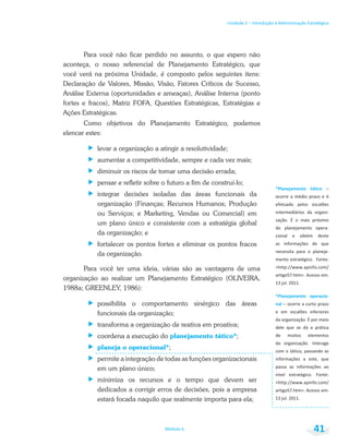 Unidade 1 – Introdução à Administração Estratégica
Módulo 6 41
Para você não ficar perdido no assunto, o que espero não
aconteça, o nosso referencial de Planejamento Estratégico, que
você verá na próxima Unidade, é composto pelos seguintes itens:
Declaração de Valores, Missão, Visão, Fatores Críticos de Sucesso,
Análise Externa (oportunidades e ameaças), Análise Interna (ponto
fortes e fracos), Matriz FOFA, Questões Estratégicas, Estratégias e
Ações Estratégicas.
Como objetivos do Planejamento Estratégico, podemos
elencar estes:
levar a organização a atingir a resolutividade;
aumentar a competitividade, sempre e cada vez mais;
diminuir os riscos de tomar uma decisão errada;
pensar e refletir sobre o futuro a fim de construí-lo;
integrar decisões isoladas das áreas funcionais da
organização (Finanças; Recursos Humanos; Produção
ou Serviços; e Marketing, Vendas ou Comercial) em
um plano único e consistente com a estratégia global
da organização; e
fortalecer os pontos fortes e eliminar os pontos fracos
da organização.
Para você ter uma ideia, várias são as vantagens de uma
organização ao realizar um Planejamento Estratégico (OLIVEIRA,
1988a; GREENLEY, 1986):
possibilita o comportamento sinérgico das áreas
funcionais da organização;
transforma a organização de reativa em proativa;
coordena a execução do planejamento tático*;
planeja o operacional*;
permite a integração de todas as funções organizacionais
em um plano único;
minimiza os recursos e o tempo que devem ser
dedicados a corrigir erros de decisões, pois a empresa
estará focada naquilo que realmente importa para ela;
–
do planejamento opera-
cional e obtém deste
necessita para o planeja-
de muitos elementos
 