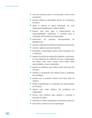 Bacharelado em Administração Pública
Administração Estratégica
42
cria uma estrutura para a comunicação interna entre
as pessoas;
permite ordenar as prioridades dentro do cronograma
do plano;
ajuda a ordenar as ações individuais em uma
organização dirigida para o esforço global;
fornece uma base para o esclarecimento de
responsabilidades individuais e contribui para a
motivação dos membros da organização;
desenvolve um processo descentralizado de
planejamento;
permite a obtenção de melhores resultados operacionais;
orienta e agiliza o processo decisório;
possibilita à organização manter maior interação com
o ambiente;
amplia o horizonte de análise dos dirigentes, orientando-
os na prospecção do ambiente em que a organização
vai operar, bem como suscita novas ideias sobre
oportunidades a serem exploradas;
aponta os problemas que podem surgir antes que eles
ocorram;
melhora a canalização dos esforços para a realização
de estratégias;
permite que os gestores tenham uma clara visão do
negócio;
facilita a identificação e a exploração de oportunidades
de mercado;
oferece uma visão objetiva dos problemas da
organização;
fornece uma estrutura para analisar e controlar a
execução do plano;
minimiza os efeitos indesejáveis de elementos externos;
torna clara a razão de ser da organização;
 